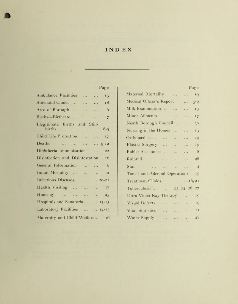 INDEX Page Ambulance Facilities 13 Antenatal Clinics 18 Area of Borough 6 Births—Birthrate 7 Illegitimate Births and Still- births 8-9 Child Life Protection 17 Deaths 9-12 Diphtheria Immunisation ... 22 Disinfection and Disinfestation 16 General Information 6 Infant Mortality 12 Infectious Diseases 20-21 Health Visiting 17 Housing 25 Hospitals and Sanatoria 14-15 Laboratory Facilities 14-15 Maternity and Child Welfare... 16 Page Maternal Mortality 19 Medical Officer’s Report ... 5-6 Milk Examination 13 Minor Ailments 17 Neath Borough Council 30 Nursing in the Homes 13 Orthopaedics 19 Plastic Surgery 19 Public Assistance 8 Rainfall 28 Staff 4 Tonsil and Adenoid Operations 19 Treatment Clinics 16,21 Tuberculosis 23, 24, 26, 27 Ultra Violet Ray Therapy ... 19 Visual Defects 19 Vital Statistics 11 Water Supply 28