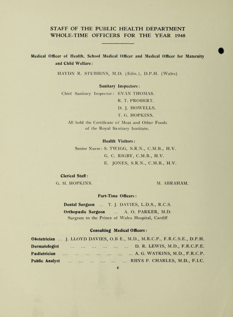 STAFF OF THE PUBLIC HEALTH DEPARTMENT WHOLE-TIME OFFICERS FOR THE YEAR 1948 Medical Officer of Health, School Medical Officer and Medical Officer for Maternity and Child Welfare: HAYDN R. STUBBINS, M.D. (Eclin.), D.P.H. (Wales) Sanitary Inspectors: Chief Sanitary Inspector: EVAN THOMAS. R. T. PROBERT. D. J. HOWELLS. T. G. HOPKINS. All hold the Certificate of Meat and Other Foods of the Royal Sanitary Institute. Health Visitors: Senior Nurse: S. TWIGG, S.R.N., C.M.B., H.V. G. C. RIGBY, C.M.B., H.V. E. JONES, S.R.N., C.M.B., H.V. Clerical Staff: G. M. HOPKINS. M. ABRAHAM. Part=Time Officers: Dental Surgeon ... T. J. DAVIES, L.D.S., R.C.S. Orthopaedic Surgeon ... A. O. PARKER, M.D. Surgeon to the Prince of Wales Hospital, Cardiff Consulting Medical Officers: Obstetrician ... J. LLOYD DAVIES, O.B E., M.D., M.R.C.P., F.R.C.S.E., D.P.H. Dermatologist D. R. LEWIS, M.D., F.R.C.P.E. Paediatrician A. G. WATKINS, M.D., F.R.C.P. Public Analyst RHYS P. CHARLES, M.D., F.I.C.