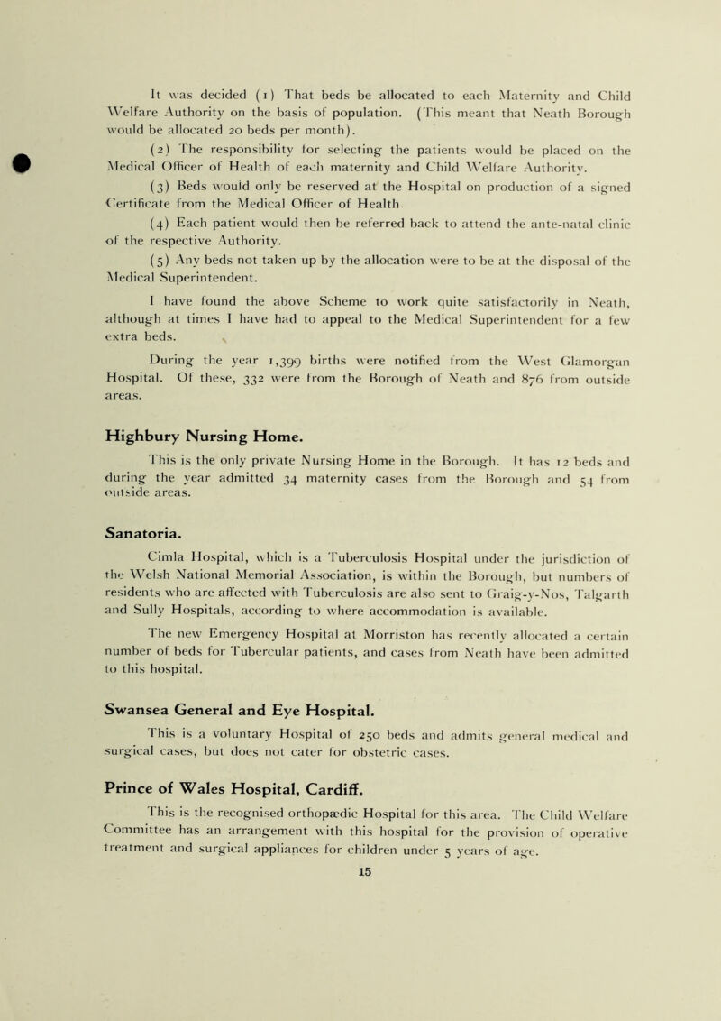 It was decided (i) That beds be allocated to each Maternity and Child Welfare Authority on the basis of population. (This meant that Neath Borough would be allocated 20 beds per month). (2) The responsibility tor selecting the patients would be placed on the Medical Officer of Health of each maternity and Child Welfare Authority. (3) Beds would only be reserved at the Hospital on production of a signed Certificate from the Medical Officer of Health (4) Each patient would then be referred back to attend the ante-natal clinic of the respective Authority. (5) Any beds not taken up by the allocation were to be at the disposal of the Medical Superintendent. I have found the above Scheme to work quite satisfactorily in Neath, although at times I have had to appeal to the Medical Superintendent for a few extra beds. x During the year 1,399 births were notified from the West Glamorgan Hospital. Of these, 332 were from the Borough of Neath and 876 from outside areas. Highbury Nursing Home. This is the only private Nursing Home in the Borough. It has 12 beds and during the year admitted 34 maternity cases from the Borough and 54 from outside areas. Sanatoria. Cimla Hospital, which is a Tuberculosis Hospital under the jurisdiction of the Welsh National Memorial Association, is within the Borough, but numbers of residents who are affected with Tuberculosis are also sent to Graig-y-Nos, Talgarth and Sully Hospitals, according to where accommodation is available. The new Emergency Hospital at Morriston has recently allocated a certain number of beds for Tubercular patients, and cases from Neath have been admitted to this hospital. Swansea General and Eye Hospital. This is a voluntary Hospital of 250 beds and admits general medical and surgical cases, but does not cater for obstetric cases. Prince of Wales Hospital, Cardiff. This is the recognised orthopa?dic Hospital for this area. The Child Welfare Committee has an arrangement with this hospital for the provision of operative treatment and surgical appliances for children under 5 years of age.