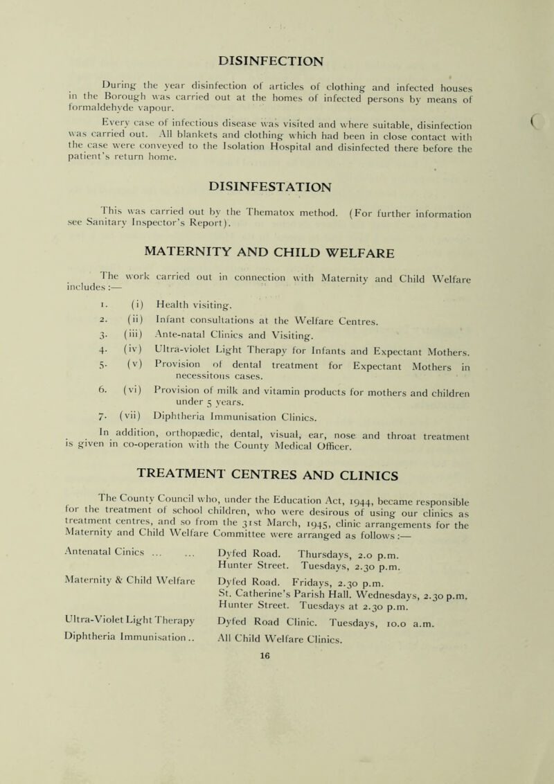 DISINFECTION During the year disinfection of articles of clothing and infected houses in the Borough was carried out at the homes of infected persons by means of formaldehyde vapour. Every case of infectious disease was visited and where suitable, disinfection was cai ried out. All blankets and clothing which had been in close contact with the case w'ere conveyed to the Isolation Hospital and disinfected there before the patient’s return home. DISINFESTATION 1 his was car ried out by the I hematox method. (For further information see Sanitary Inspector’s Report). MATERNITY AND CHILD WELFARE The includes :— work carried out in connection with Maternity and Child Welfare 1. (i) Health visiting. 2. (H) Infant consultations at the Welfare Centres. 3- (Hi) Ante-natal Clinics and Visiting. 4- (iv) Ultra-violet Light I herapy for Infants and Expectant Mothers. 5- (v) Provision of dental treatment for Expectant Mothers in necessitous cases. 6. (vi) Provision of milk and vitamin products for mothers and children under 5 years. 7- 1 » Diphtheria Immunisation Clinics. In addition, oithopa;dic, dental, visual, ear, nose and throat treatment is given in co-operation with the County Medical Officer. TREATMENT CENTRES AND CLINICS The County Council who, under the Education Act, 1944, became responsible I01 the treatment ol school children, who were desirous of using our clinics as treatment centres, and so from the 31st March, 1945, clinic arrangements for the Maternity and Child Welfare Committee were arranged as follows: Antenatal Cinics ... Maternity & Child Welfare Ultra-Violet Light Therapy Diphtheria Immunisation.. Dyfed Road. Thursdays, 2.0 p.m. Hunter Street. Tuesdays, 2.30 p.m. Dyled Road. Fridays, 2.30 p.m. St. Catherine’s Parish Hall. Wednesdays, 2.30 p.m. Hunter Street. Tuesdays at 2.30 p.m. Dyfed Road Clinic. Tuesdays, 10.0 a.m. All Child Welfare Clinics. (