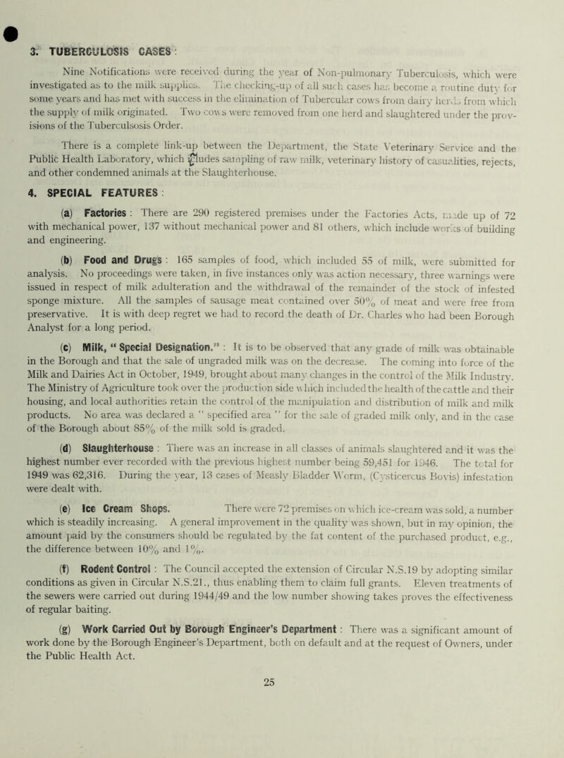 3. TUBERCULOSIS GASES Nine Notifications were received during the year of Non-pulmonary Tuberculosis, which were investigated as to the milk supplies. The checking-up of all such cases has become a routine duty for some years and has met with success in the elimination of Tubercular cows from dairy herds from which the supply of milk originated. Two cow s were removed from one herd and slaughtered under the prov- isions of the Tuberc.ulsosis Order. There is a complete link-up between the Department, the State Veterinary Service and the Public Health Laboratory, which i£ludes sampling of raw milk, veterinary history of carnalities, rejects, and other condemned animals at the Slaughterhouse. 4. SPECIAL FEATURES (a) Factories : There are 290 registered premises under the Factories Acts, made up of 72 with mechanical power, 137 without mechanical power and 81 others, which include works of building and engineering. (b) Food and Drugs : 165 samples of food, which included 55 of milk, were submitted for analysis. No proceedings were taken, in five instances only was action necessary, three warnings were issued in respect of milk adulteration and the withdrawal of the remainder of the stock of infested sponge mixture. All the samples of sausage meat contained over 50% of meat and were free from preservative. It is with deep regret we had to record the death of Dr. Charles who had been Borough Analyst for a long period. (C) Milk, “ Special Designation.5’ : It is to be observed that any grade of milk was obtainable in the Borough and that the sale of ungraded milk was on the decrease. The coming into force of the Milk and Dairies Act in October, 1949, brought about many changes in the control of the Milk Industry. The Ministry of Agriculture took over the production side v hich included the health of the cattle and their housing, and local authorities retain the control of the manipulation and distribution of milk and milk products. No area wras declared a “ specified area ” for the sale of graded milk only, and in the case of the Borough about 85% of the milk sold is graded. (d) Slaughterhouse : There was an increase in all classes of animals slaughtered and it was the highest number ever recorded with the previous highest number being 59,451 for 1946. The total for 1949 was 62,316. During the year, 13 cases of Measly Bladder Worm, (Cvsticercus Bovis) infestation were dealt with. (e) Ice Cream Shops. There were 72 premises on which ice-cream was sold, a number which is steadily increasing. A general improvement in the quality was shown, but in my opinion, the amount paid by the consumers should be regulated by the fat content of the purchased product, e.g., the difference between 10% and 1%. (f) Rodent Control : The Council accepted the extension of Circular N.S.19 by adopting similar conditions as given in Circular N.S.21., thus enabling them to claim full grants. Eleven treatments of the sewers were carried out during 1944/49 and the low number showing takes proves the effectiveness of regular baiting. (g) Work Carried Out by Borough Engineer’s Department: There was a significant amount of work done by the Borough Engineer’s Department, both on default and at the request of Owners, under the Public Health Act.