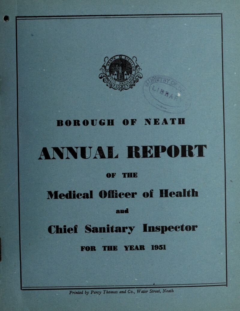 BOROUGH OF NEATH L REPORT OF THE Medical Officer of Health anil Chief Sanitary Inspector FOR THE YEAR 1951 Printed by Percy Thomas and Co., Water Street, Neath