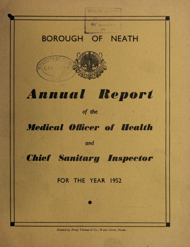 I I I ■ jt jj #'-/ ' ' 32? BOROUGH OF NEATH rVY Of- / Annual Report ' It . of the '■5 Medical Officer of Health and Chief Sanitary Inspector FOR THE YEAR 1952 V' Printed by Percy Thomas &■ Co., Water Street, Neath ■ I']