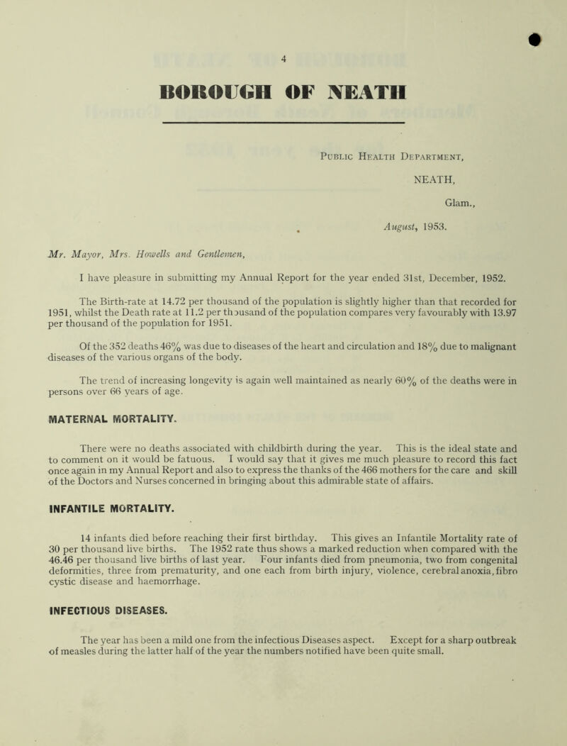 Public Health Department, NEATH, Glam., August, 1953. Mr. Mayor, Mrs. Howells and Gentlemen, I have pleasure in submitting my Annual Report for the year ended 31st, December, 1952. The Birth-rate at 14.72 per thousand of the population is slightly higher than that recorded for 1951, whilst the Death rate at 11.2 per thousand of the population compares very favourably with 13.97 per thousand of the population for 1951. Of the 352 deaths 46% was due to diseases of the heart and circulation and 18% due to malignant diseases of the various organs of the body. The trend of increasing longevity is again well maintained as nearly 60% of the deaths were in persons over 66 years of age. MATERNAL MORTALITY. There were no deaths associated with childbirth during the year. This is the ideal state and to comment on it would be fatuous. I would say that it gives me much pleasure to record this fact once again in my Annual Report and also to express the thanks of the 466 mothers for the care and skill of the Doctors and Nurses concerned in bringing about this admirable state of affairs. INFANTILE MORTALITY. 14 infants died before reaching their first birthday. This gives an Infantile Mortality rate of 30 per thousand live births. The 1952 rate thus shows a marked reduction when compared with the 46.46 per thousand live births of last year. Four infants died from pneumonia, two from congenital deformities, three from prematurity, and one each from birth injury, violence, cerebral anoxia, fibro cystic disease and haemorrhage. INFECTIOUS DISEASES. The year has been a mild one from the infectious Diseases aspect. Except for a sharp outbreak of measles during the latter half of the year the numbers notified have been quite small.