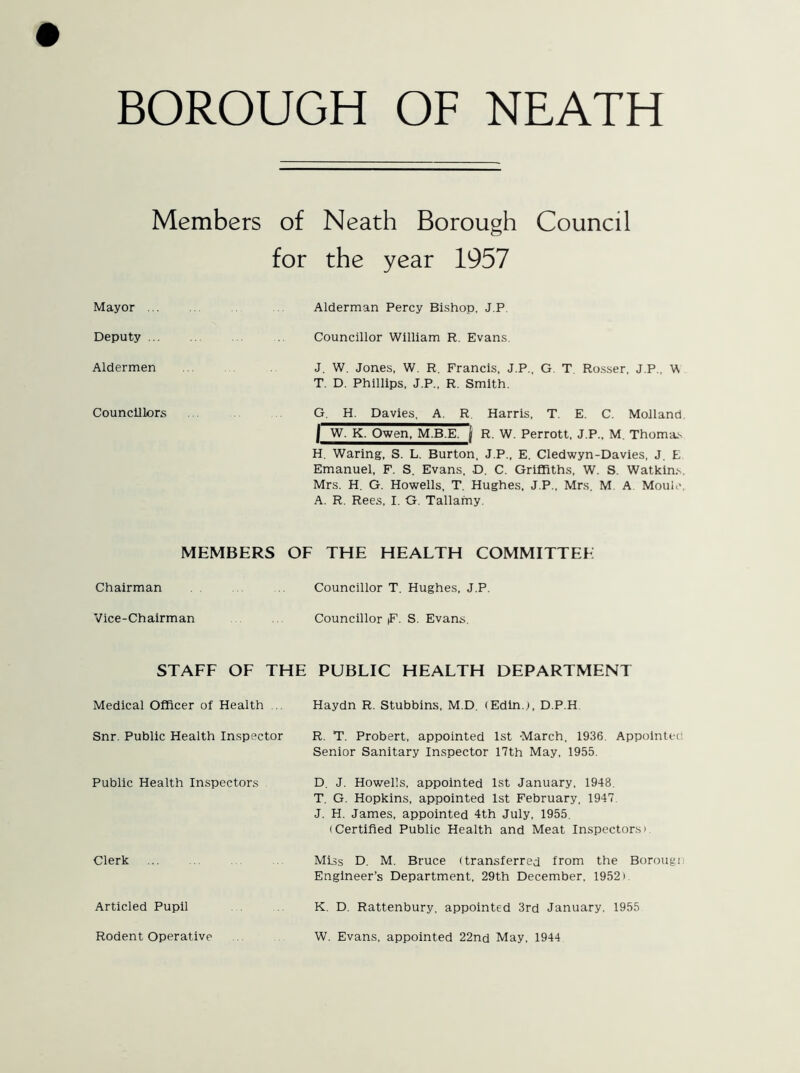 Members of Neath Borough Council for the year 1957 Mayor Alderman Percy Bishop, J.P Deputy Councillor William R. Evans. Aldermen J. W. Jones, W. R. Francis, J.P., G. T. Rosser, J.P., W T. D. Phillips, J.P., R. Smith. Councillors G. H. Davies. A. R Harris, T. E. C. Molland I W. K. Owen, M.B.E. j R. W. Perrott, J.P., M. Thorns H. Waring, S. L. Burton, J.P., E. Cledwyn-Davies, J. E Emanuel, F. S. Evans, D. C. Griffiths, W. S. Watkins. Mrs. H. G. Howells, T. Hughes, J.P., Mrs. M A Moult*. A. R. Rees, I. G. Tallamy. MEMBERS OF THE HEALTH COMMITTEE Chairman Councillor T. Hughes, J.P. Vice-Chairman Councillor |F. S. Evans. STAFF OF THE PUBLIC HEALTH DEPARTMENT Medical Officer of Health ... Haydn R. Stubbins, M.D. (Edinj, D.P.H Snr. Public Health Inspector R. T. Probert, appointed 1st March. 1936. Appointee Senior Sanitary Inspector 17th May, 1955. Public Health Inspectors Clerk Articled Pupil Rodent Operative D. J. Howells, appointed 1st January, 1948. T. G. Hopkins, appointed 1st February, 1947 J. H. James, appointed 4th July, 1955. (Certified Public Health and Meat Inspectors' Miss D. M. Bruce (transferred from the Borougn Engineer’s Department, 29th December. 1952» K. D. Rattenbury, appointed 3rd January. 1955 W. Evans, appointed 22nd May, 1944