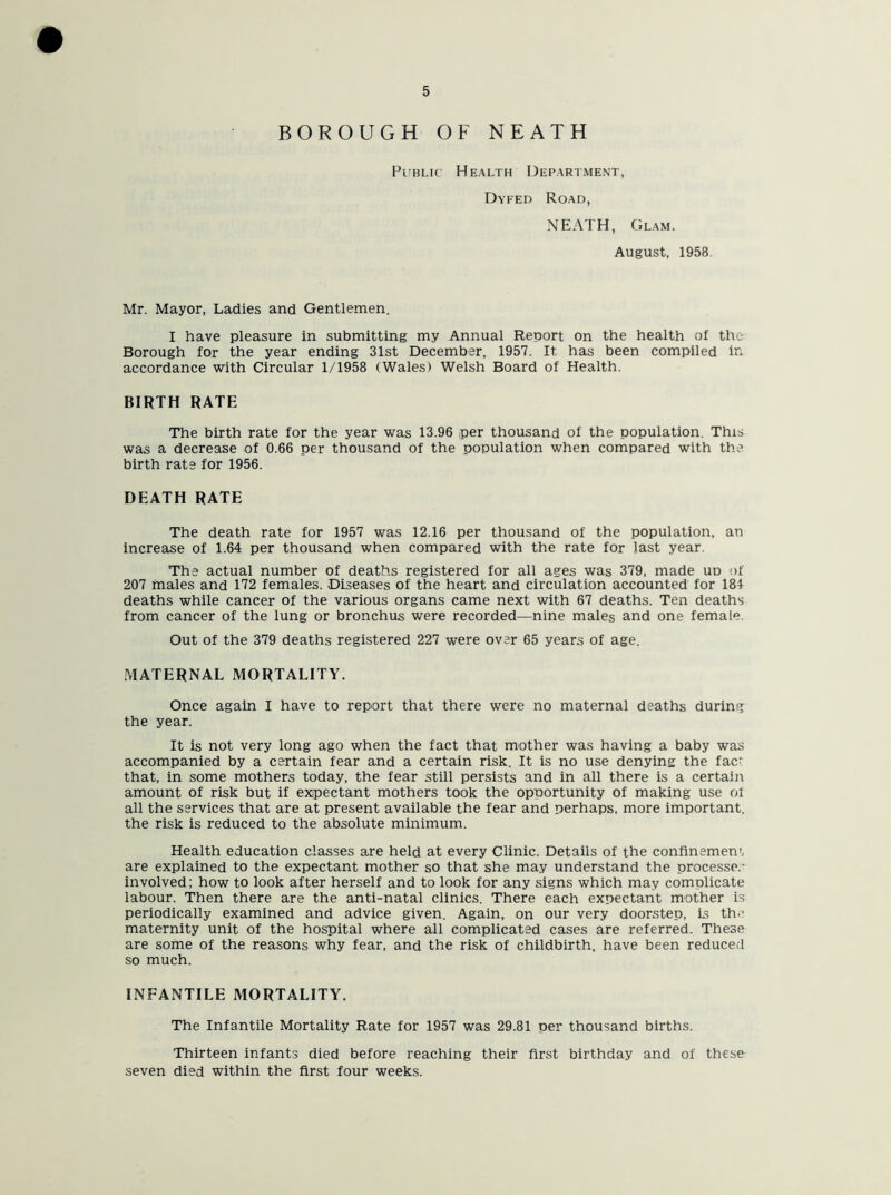 BOROUGH OF NEATH Public Health Department, Dyfed Road, NEATH, Glam. August, 1958. Mr. Mayor, Ladies and Gentlemen. I have pleasure in submitting my Annual Report on the health of the Borough for the year ending 31st December, 1957. It has been compiled in accordance with Circular 1/1958 (Wales) Welsh Board of Health. BIRTH RATE The birth rate for the year was 13.96 per thousand of the population. This was a decrease of 0.66 per thousand of the population when compared with the birth rate for 1956. DEATH RATE The death rate for 1957 was 12.16 per thousand of the population, an increase of 1.64 per thousand when compared with the rate for last year. The actual number of deaths registered for all ages was 379, made ud of 207 males and 172 females. Diseases of the heart and circulation accounted for 184 deaths while cancer of the various organs came next with 67 deaths. Ten deaths from cancer of the lung or bronchus were recorded—nine males and one female. Out of the 379 deaths registered 227 were over 65 years of age. MATERNAL MORTALITY. Once again I have to report that there were no maternal deaths during the year. It is not very long ago when the fact that mother was having a baby was accompanied by a certain fear and a certain risk. It is no use denying the fac^ that, in some mothers today, the fear still persists and in all there is a certain amount of risk but if expectant mothers took the opportunity of making use of all the services that are at present available the fear and perhaps, more important, the risk is reduced to the absolute minimum. Health education classes are held at every Clinic. Details of the confinement are explained to the expectant mother so that she may understand the processe.' involved; how to look after herself and to look for any signs which may complicate labour. Then there are the anti-natal clinics. There each expectant mother is periodically examined and advice given. Again, on our very doorstep, is th.' maternity unit of the hospital where all complicated cases are referred. These are some of the reasons why fear, and the risk of childbirth, have been reduced so much. INFANTILE MORTALITY. The Infantile Mortality Rate for 1957 was 29.81 per thousand births. Thirteen infants died before reaching their first birthday and of these seven died within the first four weeks.