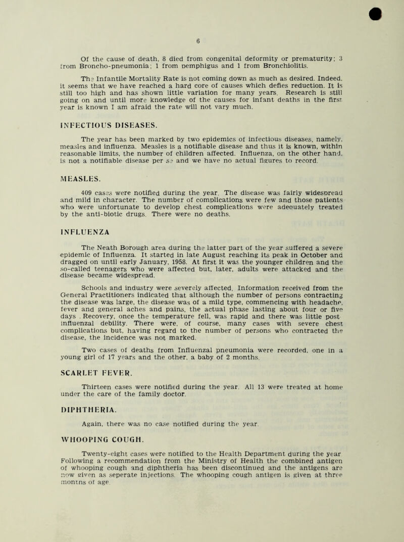 Of the cause of death, 8 died from congenital deformity or prematurity; 3 from Broncho-pneumonia; 1 from nemphigus and 1 from Bronchiolitis. Th? Infantile Mortality Rate is not coming down as much as desired. Indeed, it seems that we have reached a hard core of causes which defies reduction. It is still too high and has shown little variation for many years. Research is still going on and until more knowledge of the causes for infant deaths in the first year is known I am afraid the rate will not vary much. INFECTIOUS DISEASES. The year has been marked by two epidemics of infectious diseases, namely, measles and influenza. Measles is a notifiable disease and thus it is known, within reasonable limits, the number of children affected. Influenza, on the other hand, is not a notifiable disease per s? and we have no actual figures to record. MEASLES. 409 cases were notified during the year. The disease was fairly widesoread and mild in character. The number of complications were few and those patients who were unfortunate to develop chest complications were adeouately treated by the anti-biotic drugs. There were no deaths. INFLUENZA The Neath Borough area during the latter part of the year suffered a severe epidemic of Influenza. It started in late August reaching its peak in October and dragged on until early January, 1958. At first it was the younger children and the so-called teenagers who were affected but, later, adults were attacked and the disease became widespread. Schools and industry were severely affected. Information received from the General Practitioners indicated that although the number of persons contracting the disease was large, the disease was of a mild type, commencing with headache, fever and general aches and pains, the actual phase lasting about four or five days . Recovery, once the temperature fell, was rapid and there was little post influenzal debility. There were, of course, many cases with severe chest complications but, having regard to the number of persons who contracted the disease, the incidence was not marked. Two cases of deaths from Influenzal pneumonia were recorded, one in a young girl of 17 years and the other, a baby of 2 months. SCARLET FEVER. Thirteen cases were notified during the year. All 13 were treated at home under the care of the family doctor. DIPHTHERIA. Again, there was no case notified during the year. WHOOPING COUGH. Twenty-eight cases were notified to the Health Department during the year Following a recommendation from the Ministry of Health the combined antigen of whooping cough and diphtheria has been discontinued and the antigens are now eiven as seperate injections. The whooping cough antigen is given at three monins of age.