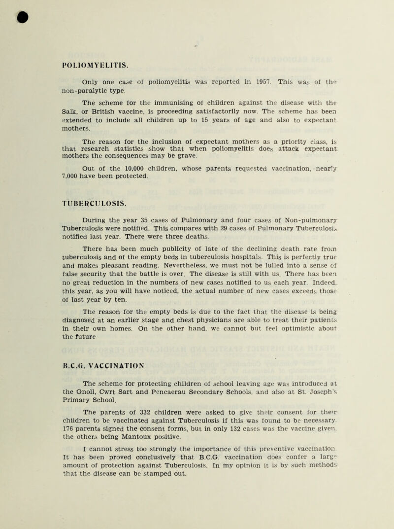 POLIOMYELITIS. Only one case of poliomyelitis was reported in 1957. This was of tfm non-paralytic type. The scheme for the immunising of children against the disease with the Salk, or British vaccine, is proceeding satisfactorily now. The scheme has been extended to include all children up to 15 years of age and also to expectant mothers. The reason for the inclusion of expectant mothers as a priority class, is that research statistics show that when poliomyelitis does attack expectant mothers the consequences may be grave. Out of the 10,000 children, whose parents requested vaccination, nearly 7,000 have been protected. TUBERCULOSIS. During the year 35 cases of Pulmonary and four cases of Non-pulmonary Tuberculosis were notified. This compares with 29 cases of Pulmonary Tuberculosis notified last year. There were three deaths. There has been much publicity of late of the declining death rate from tuberculosis and of the empty beds in tuberculosis hospitals. This is perfectly true and makes pleasant reading. Nevertheless, we must not be lulled into a sense of false security that the battle is over. The disease is still with us. There has been no great reduction in the numbers of new cases notified to us each year. Indeed, this year, as you will have noticed, the actual number of new cases exceeds those of last year by ten. The reason for the empty beds is due to the fact that the disease is being diagnosed at an earlier stage and chest physicians are able to treat their patients in their own homes. On the other hand, we cannot but feel optimistic about the future B.C.G. VACCINATION The scheme for protecting children of school leaving age was introduced at the Gnoll, Cwrt Sart and Pencaerau Secondary Schools, and also at St. Joseph's Primary School. The parents of 332 children were asked to give their consent for their children to be vaccinated against Tuberculosis if this was iound to be necessary 176 parents signed the consent forms, but in only 132 cases was the vaccine given, the others being Mantoux positive. I cannot stress too strongly the importance of this preventive vaccination It has been proved conclusively that B.C.G. vaccination does confer a larg° amount of protection against Tuberculosis. In my opinion it is by such methods that the disease can be stamped out.