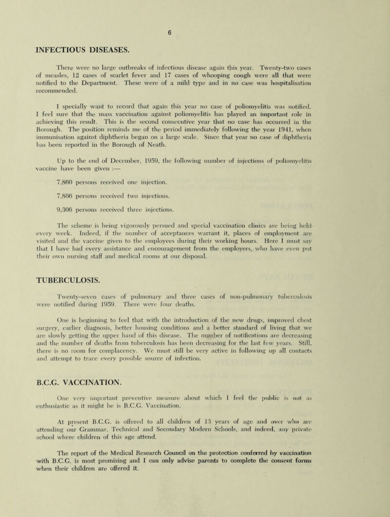 INFECTIOUS DISEASES. There were no large outbreaks of infectious disease again this year. Twenty-two cases of measles, 12 cases of scarlet fever and 17 cases of whooping cough were all that were notified to the Department. These were of a mild type and in no case was hospitalisation recommended. I specially want to record that again this year no case of poliomyelitis was notified. 1 feel sure that the mass vaccination against poliomyelitis has played an important role in achieving this result. This is the second consecutive year that no case has occurred in the Borough. The position reminds me of the period immediately following the year 1941, when immunisation against diphtheria began on a large scale. Since that year no case of diphtheria has been reported in the Borough of Neath. Up to the end of December, 1959, the following number of injections of poliomyelitis vaccine have been given :— 7,860 persons received one injection. 7,866 persons received two injections. 9,306 persons received three injections. The scheme is being vigorously persued and special vaccination clinics are being held every week. Indeed, if the number of acceptances warrant it, places of employment are visited and the vaccine given to the employees during their working hours. Here I must say that I have had every assistance and encouragement from the employers, who have even put their own nursing staff and medical rooms at our disposal. TUBERCULOSIS. Twenty-seven cases of pulmonary and three cases of non-pulmonary tuberculosis were notified during 1959. There were four deaths. One is beginning to feel that with the introduction of the new drugs, improved chest surgery, earlier diagnosis, better housing conditions and a better standard of living that we are slowly getting the upper hand of this disease. The number of notifications are decreasing and the number of deaths from tuberculosis has been decreasing for the last few years. Still, there is no room for complacency. We must still be very active in following up all contacts and attempt to trace every possible source of infection. B.C.G. VACCINATION. One very important preventive measure about which I feel the public is tint as enthusiastic as it might be is B.C.G. Vaccination. At present B.C.G. is offered to all children of 13 years of age and over who arc attending our Grammar, Technical and Secondary Modern Schools, and indeed, any private school where children of this age attend. The report of the Medical Research Council on the protection conferred by vaccination with B.C.G. is most promising and I can only advise parents to complete the consent forms when their children are offered it.