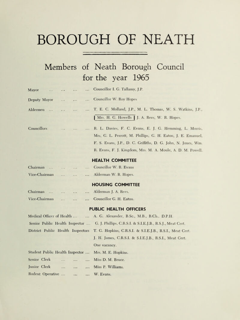 Members of Neath Borough Council for the year 1965 Mayor ... Councillor I. G. Tallamy, J.P. Deputy Mayor Councillor W. Roy Hopes Aldermen T. E. C. Molland, J.P., M. L. Thomas, W. S. Watkins, J.P., | Mrs. H. G. Howells | J. A. Rees, W. R. Hopes. Councillors R. L. Davies, F. C. Evans, E. J. G. Hemming, L. Morris, Mrs. G. L. Perrott, M. Phillips, G. H. Eaton, J. E. Emanuel, F. S. Evans, J.P., D. C. Griffiths, D. G. John, N. Jones, Wm. R. Evans, F. J. Kingdom, Mrs. M. A. Moule, A. D. M. Powell. Chairman HEALTH COMMITTEE Councillor W. R. Evans Vice-Chairman ... Alderman W. R. Hopes. Chairman HOUSING COMMITTEE ... Alderman J. A. Rees. Vice-Chairman ... Councillor G. H. Eaton. Medical Officer of Health ... PUBLIC HEALTH OFFICERS A. G. Alexander, B.Sc., M.B., B.Ch., D.P.H. Senior Public Health Inspector ... G. J. Phillips, C.R.S.I. & S.I.E.J.B., R.S.J., Meat Cert. District Public Health Inspectors T. G. Hopkins, C.R.S.I. & S.I.E.J.B., R.S.I., Meat Cert. J. H. James, C.R.S.I. & S.I.E.J.B., R.S.I., Meat Cert. One vacancy. Student Public Health Inspector ... Mrs. M. E. Hopkins. Senior Clerk ... Miss D. M. Bruce. Junior Clerk ... Miss P. Williams. Rodent Operative ... ... W. Evans.