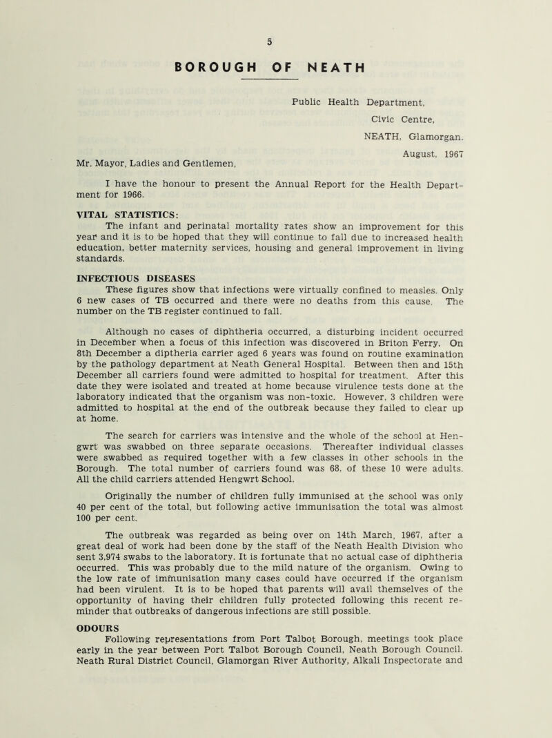 BOROUGH OF NEATH Public Health Department, Civic Centre, NEATH, Glamorgan. August, 1967 Mr. Mayor, Ladies and Gentlemen, I have the honour to present the Annual Report for the Health Depart- ment for 1966. VITAL STATISTICS: The infant and perinatal mortality rates show an improvement for this year and it is to be hoped that they will continue to fall due to increased health education, better maternity services, housing and general improvement in living standards. INFECTIOUS DISEASES These figures show that infections were virtually confined to measles. Only 6 new cases of TB occurred and there were no deaths from this cause. The number on the TB register continued to fall. Although no cases of diphtheria occurred, a disturbing incident occurred in December when a focus of this infection was discovered in Briton Ferry. On 8th December a diptheria carrier aged 6 years was found on routine examination by the pathology department at Neath General Hospital. Between then and 15th December all carriers found were admitted to hospital for treatment. After this date they were isolated and treated at home because virulence tests done at the laboratory indicated that the organism was non-toxic. However, 3 children were admitted to hospital at the end of the outbreak because they failed to clear up at home. The search for carriers was intensive and the whole of the school at Hen- gwrt was swabbed on three separate occasions. Thereafter individual classes were swabbed as required together with a few classes in other schools in the Borough. The total number of carriers found was 68. of these 10 were adults. All the child carriers attended Hengwrt School. Originally the number of children fully immunised at the school was only 40 per cent of the total, but following active immunisation the total was almost 100 per cent. The outbreak was regarded as being over on 14th March, 1967, after a great deal of work had been done by the staff of the Neath Health Division who sent 3,974 swabs to the laboratory. It is fortunate that no actual case of diphtheria occurred. This was probably due to the mild nature of the organism. Owing to the low rate of immunisation many cases could have occurred if the organism had been virulent. It is to be hoped that parents will avail themselves of the opportunity of having their children fully protected following this recent re- minder that outbreaks of dangerous infections are still possible. ODOURS Following representations from Port Talbot Borough, meetings took place early in the year between Port Talbot Borough Council, Neath Borough Council. Neath Rural District Council, Glamorgan River Authority, Alkali Inspectorate and