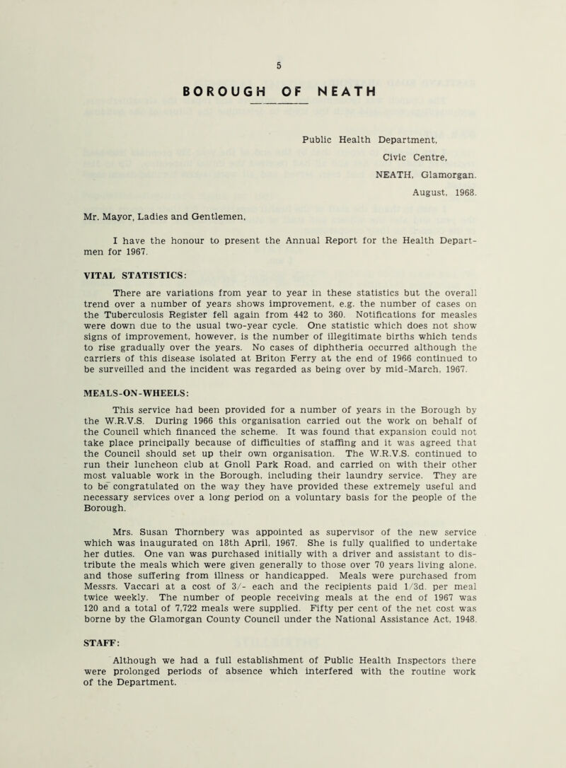 BOROUGH OF NEATH Public Health Department, Civic Centre, NEATH, Glamorgan. August, 1968. Mr. Mayor, Ladies and Gentlemen, I have the honour to present the Annual Report for the Health Depart- men for 1967. VITAL STATISTICS: There are variations from year to year in these statistics but the overall trend over a number of years shows improvement, e.g. the number of cases on the Tuberculosis Register fell again from 442 to 360. Notifications for measles were down due to the usual two-year cycle. One statistic which does not show signs of improvement, however, is the number of illegitimate births which tends to rise gradually over the years. No cases of diphtheria occurred although the carriers of this disease isolated at Briton Ferry at the end of 1966 continued to be surveilled and the incident was regarded as being over by mid-March, 1967. MEA LS -ON - WHEELS: This service had been provided for a number of years in the Borough by the W.R.V.S. During 1966 this organisation carried out the work on behalf of the Council which financed the scheme. It was found that expansion could not take place principally because of difficulties of staffing and it was agreed that the Council should set up their own organisation. The W.R.V.S. continued to run their luncheon club at Gnoll Park Road, and carried on with their other most valuable work in the Borough, including their laundry service. They are to be~ congratulated on the way they have provided these extremely useful and necessary services over a long period on a voluntary basis for the people of the Borough. Mrs. Susan Thornbery was appointed as supervisor of the new service which was inaugurated on 18th April, 1967. She is fully qualified to undertake her duties. One van was purchased initially with a driver and assistant to dis- tribute the meals which were given generally to those over 70 years living alone, and those suffering from illness or handicapped. Meals were purchased from Messrs. Vaccari at a cost of 3/- each and the recipients paid l/3d. per meal twice weekly. The number of people receiving meals at the end of 1967 was 120 and a total of 7,722 meals were supplied. Fifty per cent of the net cost was borne by the Glamorgan County Council under the National Assistance Act, 1948. STAFF: Although we had a full establishment of Public Health Inspectors there were prolonged periods of absence which interfered with the routine work of the Department.