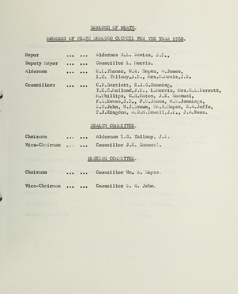 BOROUGH CF NEATH MEMBERS Mayor Deputy Mayor Aldermen Councillors Chairman Vice-Chai man Chairman Vice-Chairman CF HEiDfE BCkOUGH CCUECIL FGR THE YEaR 1968. Alderman R.L. Davies, J.I-., ., ... Councillor L. Morris. .. ... M.L.Thomas, W.R. Hopes, N.Jones, I.G. Tallany,J.I., iirs.M.iloule, J.I. .. ... C.P.Bartlett, E.J.G.Hemming, T.E.C.Holland,J.P., L.Morris, Mrs.G.L.Perrott, M.Phillips, G,II.Eaton, J.E. Emanuel, F.J,Evans,J.F., F.VJ.James, M.vJ,Jennings, D.G.John, W.J.Brown, Wm.R.Hopes, D.A.Jeffs, F.J.Kingdom, A.D.M.Fowell,J.P., J.A.Rees. HEALTH CCiiMITTEE. .» ... Alderman I.G. Tallamy, J.I. oo ... Councillor J.E. Emanuel. ECUSXEG COMMITTEE. .• ... Councillor Wm. R. Hopes. .. ... Councillor D. G. John.