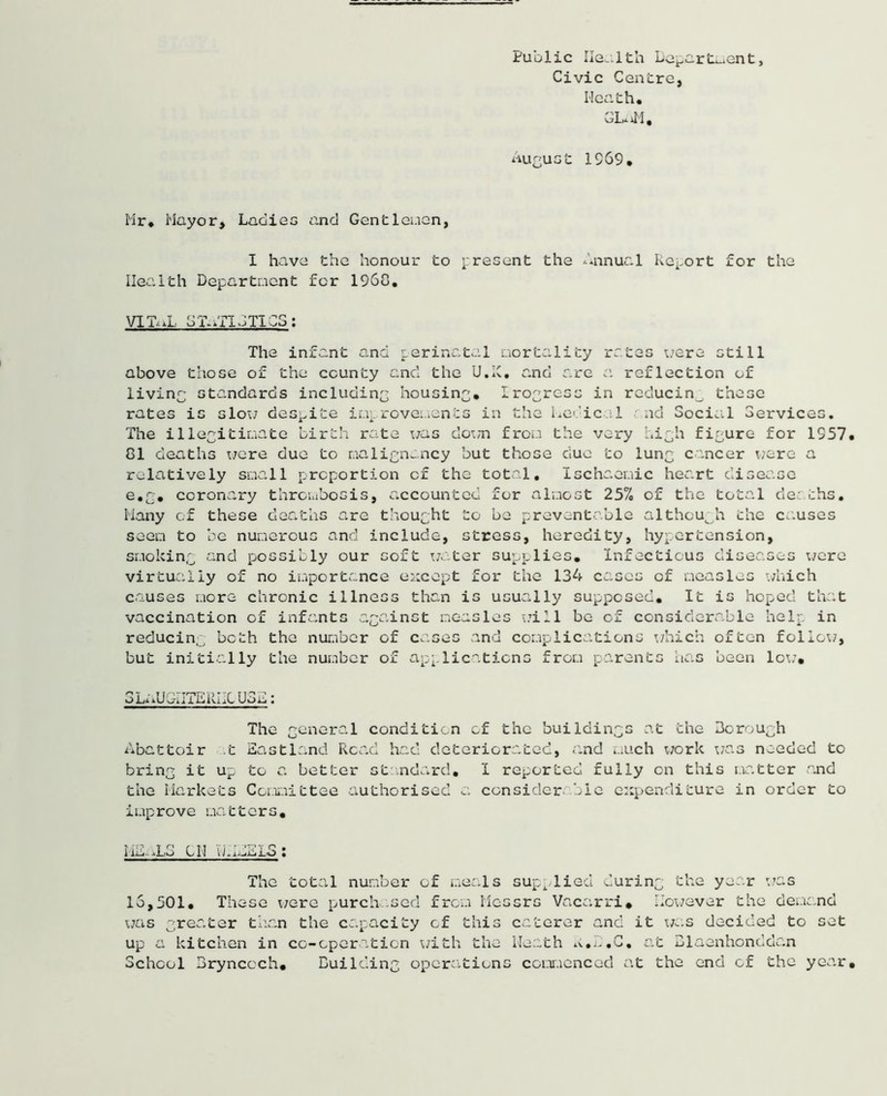 Public lieu 1th Lepart.-.ent, Civic Centre, Meath, GLuM, August 1969, Mr, Mayor, Ladies and Gentlemen, I have the honour to present the Annual Report for the Health Department for I960, VIT.’. j-L G T- XT GTI03 : The infant and perinatal aortal!ty rates were still above those of the county and the U.IC, and are a reflection of living standards including housing, Irogrcss in reducin^ these rates is slot; despite improvements in the Medical nd 3oci.il Services. The illegitimate birth rate was down from the very high figure for 1957, 81 deaths were due to malignancy but those due to lung cancer were a relatively small proportion of the total. Ischaemic heart disease e.g. coronary thrombosis, accounted for almost 25% of the total deaths. Many of these deaths are thought to be preventable although the causes seen to be numerous and include, stress, heredity, hypertension, smoking and possibly our soft water supplies. Infectious diseases were virtually of no importance except for the 134 cases of measles which causes more chronic illness than is usually supposed. It is hoped that vaccination of infants against neasles will be of considerable help in reducing both the number of cases and complications which often follow, but initially the number of applications from parents has been lot;. o i A RiX Uoij • The general condition of the buildings at the Borough Abattoir .t Eastland Read had deteriorated, and much work was needed to bring it up to a better standard, 1 reported fully on this matter and the Markets Committee authorised a considerable expenditure in order to improve matters. I-1A-.L3 CM u.idELS ; The total number of meals supplied during the year was 15,501. These were purchased from Messrs Vacarri. However the demand was greater than the capacity of this caterer and it was decided to set up a kitchen in co-cperaticn with the Meath a.D.C. at Blaenhonddan School Brynccch. Building operations commenced at the end of the year.