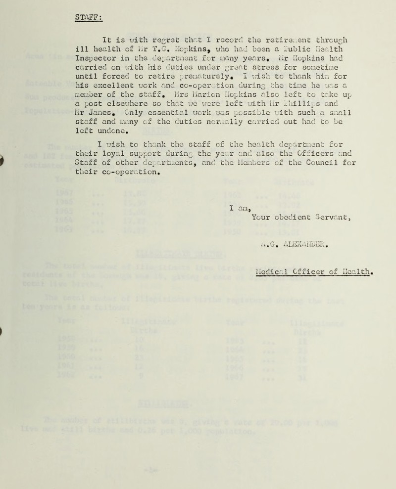 STAFF: It is v;ith regret that I record the retire, en'c through ill health of hr T,G. Hopkins, who had been a fublic Health Inspector in the department for many years, hr Hopkins had carried on with his duties under great stress for sometime until forced to retire prematurely, I wish tc thank him for his excellent work and co-oper tion during the time he was a member of the staff, Mrs harion Hopkins also left to take up a post elsewhere so that we were left with hr Iaillips and Mr James, Only essential work was possible with such a small staff and many of the duties normally carried out had to be left undone, I wish to thank the staff of the health department for their loyal support during the year and also the Officers and Staff of other departments, and the Members of the Council for their co-operation. i am. Your obedient Servant, * * • n7 • medical Officer of Health