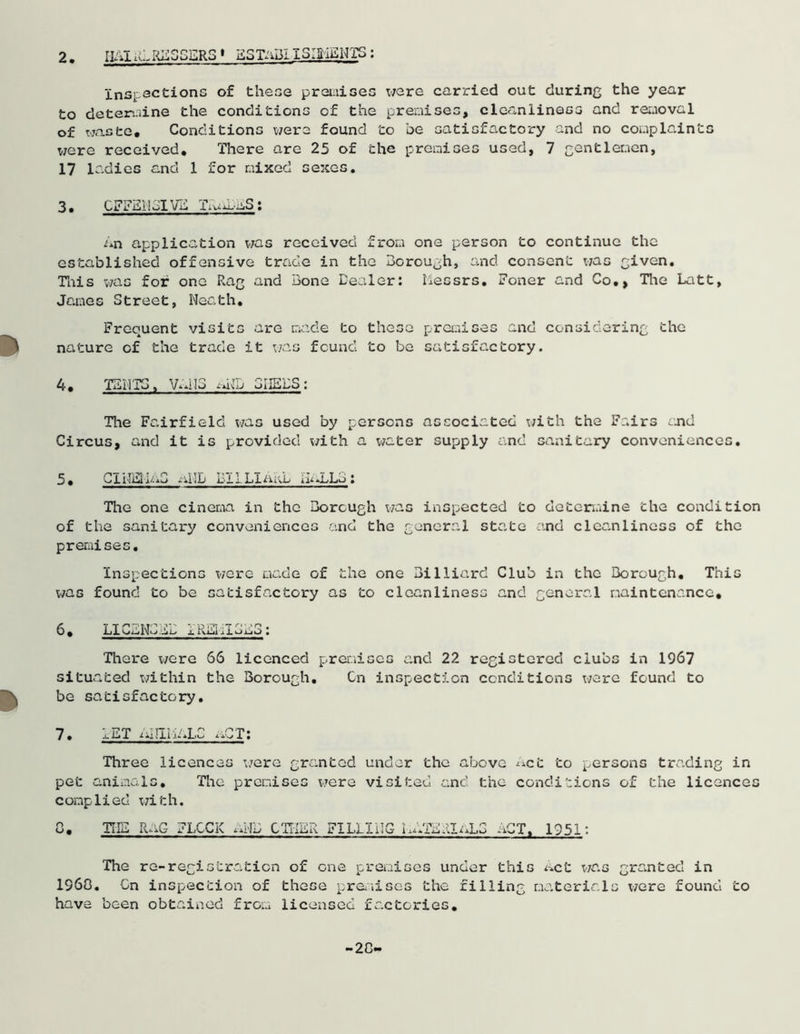 IIAI iCRbSSERS 1 ESTaBI I3I3MENTS : inspections of these premises were carried out during the year to determine the conditions of the premises, cleanliness and removal of waste. Conditions were found to be satisfactory and no complaints were received. There are 25 of the premises used, 7 gentlemen, 17 ladies and 1 for mixed sexes. 3. CFFE1IBIVE An application was received from one person to continue the established offensive trade in the Borough, and consent was given. This was for one Rag and Bone Dealer: liessrs. Foner and Co,, Hie Latt, James Street, Neath, Frequent visits are made to these premises and considering the nature of the trade it was found to be satisfactory. 4. TENTS, VANS SHEDS: The Fairfield was used by persons associated with the Fairs and Circus, and it is provided with a water supply and sanitary conveniences. 5. Cli-TElLuS alll> DILL!nub i'D.LLb : The one cinema in the Borough was inspected to determine the condition of the sanitary conveniences and the general state and cleanliness of the premises. Inspections were made of the one Billiard Club in the Borough, This was found to be satisfactory as to cleanliness and general maintenance* 6. LI CdN^as i Rid .mu a o ; There were 66 licenced premises and 22 registered clubs in 1967 situated within the Borough, Cn inspection conditions were found to be satisfactory. 7. LET AIHI1ALC aCT: Three licences were granted under the above Act to persons trading in pet animals. The premises were visited and the conditions of the licences complied with. C, THE RaG jLOCK aNu CTTIEk FILLING iiAfERlaLO .AT, 1951: The re-registration of one premises under this act was granted in I960. Cn inspection of these premises the filling materials were found to have been obtained from licensed factories, -20-
