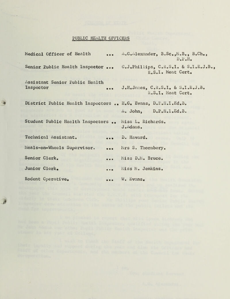 PUBLIC HEALTH OFFICERS Medical Officer of Health ... Senior Public Health Inspeetor ... Assistant Senior Public Health Inspector , .. District Public Health Inspectors ., Student Public Health Inspectors .. Technical Assistant. ... Meals-on-Wheels Supervisor. ••• Senior Clerk. ... Junior Clerk. ... Rodent Operative* ... A.G.Alexander, B.Sc.,H.B., B.Ch,, D.P.H. G. J,Phil lips, C.R.S.I. & S.I.E.J.B. R.S.I. Meat Cert. J.H,Janes, C.R.S.I. & S.I.E.J.B, R.S.I. Meat Cert. H. G. Evans, D.P.H.I.Ed,3, A. John, D.P.H.I.Ed.B. hiss L. Richards. J.Adams. D. Havard. Mrs S. Thornbery. Miss D.M. Bruce. Miss M. Jenkins. W. Evans.