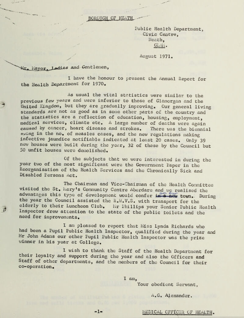 Public Health Department, Civic Centre, Heath, Gi- ii I . August 1971. ji^^i p.j? ana Gentlemen, I have the honour to present the Annual Report for the Health Department for 1970. As usual the vital statistics were similar to the previous few years and were inferior to those of Glamorgan and the United Kingdom, but they are gradually improving. Our general living standards are not as good as in some other parts of the country and the statistics are a reflection of education, housing, employment, medical services, climate etc. A large number of deaths were again caused by cancer, heart disease and strokes. There was the biennial swing in the no. of measles cases, and the new regulations making infective jaundice notifiable indicated at least 20 cases. Only 39 new houses were built during the year, 32 of these by the Council but 50 unfit houses were demolished. Of the subjects that we were interested in during the year two of the most significant were the Government Paper in the Reorganisation of the Health Services and the Chronically Sick and Disabled Persons act. The Chairman and Vice-Chairman of the Health Committee visited the St. Mary's Community Centre Aberdare and we realised the advantages this type of development would confer in a-rtew town. During the year the Council assisted the R.W.V.S. with transport for the elderly to their Luncheon Club. hr Phillips your Senior Public Health Inspector drew attention to the state of the public toilets and the need for improvements. I am pleased to report that Hiss Lynda Richards who had been a x/upil Public Health Inspector, qualified during the year and Mr John Adams our other Pupil Public Health Inspector was the prize winner in his year at College. I wish to thank the Staff of the Health Department for their loyalty and support during the year and also the Officers and Staff of other departments, and the members of the Council for their co-operation. I am. Your obedient Servant, A.G. Alexander. -1- HEDICAL OFFICER OF HEALTH.