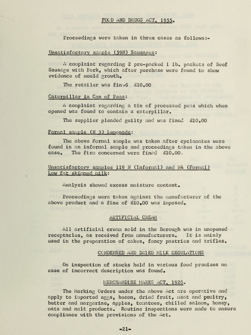 FOLD AND DRUGS ACT, 1955 Proceedings were taken in three cases as follows Unsatisfactory sample (59N) Sausages: A complaint regarding 2 pre-packed 1 lb. packets of Beef Sausage with Pork, which after purchase were found to show evidence of mould growth,, The retailer was fin*<3 . £10o00 Caterpillar in Can of Peas: A complaint regarding a tin of processed peas which when opened was found to contain a caterpillar. The supplier pleaded guilty and was fined £10.00 F orraa1 sam Sle. (N 3) Lemonade: The above Formal sample was taken after cyclamates were found in an informal sample and proceedings taken in the above case. The firm concerned were fined £10.00. Unsatisfactory samples 119 N (Informal) and N4 (Formal) Low fat skimmed milk: Analysis showed excess moisture content. Proceedings were taken against the manufacturer of the above product and a fine of £10.00 was imposed. aRTIFIClaL CREaM All artificial cream sold in the Borough was in unopened receptacles, as received from manufacturers. It is mainly used in the preparation of cakes, fancy pastries and trifles. CONDENSED AND DRIED MILK REGULATIONS On inspection of stocks held in various food premises no case of incorrect description was found. HERCHaNDISE MARKS aCT, 1926. The Marking Orders under the above Act are operative and apply to imported eggs, bacon, dried fruit, meat and poultry, butter and margarine, apples, tomatoes, chilled salmon, honey, oats and malt products. Routine inspections were made to ensure compliance with the provisions of the Act. 21