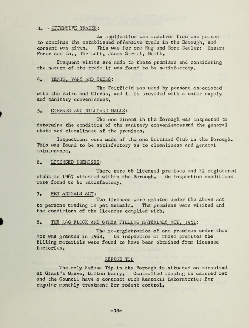 - OFFENSIVE TRADES; An application was received from one person to continue the established offensive trade in the Borough, and consent was given. This was for one Rag and Bone Dealer: Messrs Foner and Co., The Latt, James Street, Neath. Frequent visits are made to these premises and considering the nature of the trade it was found to be satisfactory. 4. TENTS, VANS AND SHEDS: The Fairfield was used by persons associated with the Fairs and Circus, and it is provided with a water supply and sanitary conveniences. 5. CIHEhaS AND BILLIARD HALLS: The one cinema in the Borough was inspected to determine the condition of the sanitary conveniences aid the general state and cleanliness of the premises. Inspections were made of the one Billiard Club in the Borough. This was found to be satisfactory as to cleanliness and general maintenance. 6. LICENSED PREMISES: There were 66 licensed premises and 22 registered clubs in 1967 situated within the Borough. On inspection conditions were found to be satisfactory. 7. PET ANIMALS ACT: Two licences were granted under the above act to persons trading in pet animals. The premises were visited and the conditions of the licences complied with. 8. THE RAG FLOCK AND OTHER FILLING MATERIALS ACT, 1951: The re-registration of one premises under this Act was granted in 1968. On inspection of these premises the filling materials were found to have been obtained from licensed factories. REFUSE TIP The only Refuse Tip in the Borough is situated on marshland at Giant's Grave, Briton Ferry. Controlled tipping is carried out and the Council have a contract with Rentokil Laboratories for regular monthly treatment for rodent control. 33«