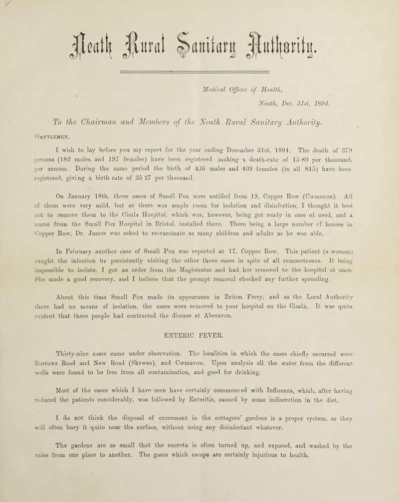 Medical Officer of Health, \ Neath, Dec. 31st, 1894. To the Chairman and Members of the Neath Rural Sanitary Authority. Gentlemen, I wish to lay before you my report for the year ending December 31st, 1894. The death of 379 persons (182 males, and 197 females) have been registered making a death-rate of 15 80 per thousand* per annum. During the same period the birth of 430 males and 409 females (in all 845) have been registered, giving a birth rate of 35 27 per thousand. On January 18th, three cases of Small Pox were notified from 19, Copper Row (Cwmayon). All of them were very mild, but as there was ample room for isolation and disinfection, I thought it best not to remove them to the Cimla Hospital, which was, however, being got ready in case of need, and a nurse from the Small Pox Hospital in Bristol, installed there. There being a large number cf houses in Copper Row, Dr. James was asked to re-vaccinate as many children and adults as he was able. In February another case of Small Pox was reported at 17, Copper Row. Tins patient (a woman) caught the infection by persistently visiting the other three cases in spite of all remonstrance. It being impossible to isolate, I got an order from the Magistrates and had her removed to the hospital at once. She made a good recovery, and I believe that the prompt removal checked any further spreading. About this time Small Pox made its appearance in Briton Ferry, and as the Local Authority there had no means of isolation, the cases were removed to your hospital on the Cimla. It was quite evident that these people had contracted the disease at Aberavon. ENTERIC FEVER. Thirty-nine cases came under observation. The localities in which the cases chiefly occurred were Burrows Road and New Road (Skewen), and Owmavon. Upon analysis all the water from the different wells were found to be free from all contamination, and good for drinking. Most of the cases which I have seen have certainly commenced with Influenza, which, after having reduced the patients considerably, was followed by Enteritis, caused by some indiscretion in the diet. I do not think the disposal of excrement in the cottagers’ gardens is a proper system, as they will often bury it quite near the surface, without using any disinfectant whatever. The gardens are so small that the excreta is often turned up, and exposed, and washed by the rains from one place to another. The gases which escape are certainly injurious to health.