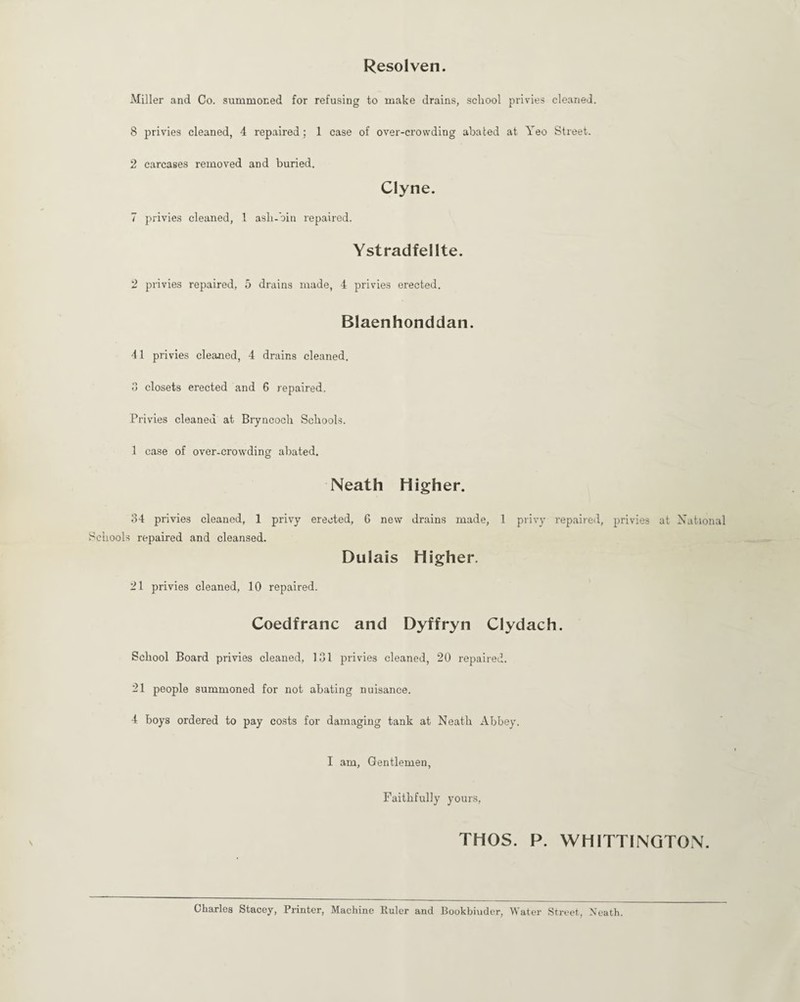 Resol ven. Miller and Co. summoned for refusing to make drains, school privies cleaned. 8 privies cleaned, 4 repaired; 1 case of over-crowding abated at, Yeo Street. 2 carcases removed and buried. Clyne. 7 privies cleaned, 1 ash-bin repaired. Ystradfellte. 2 privies repaired, 5 drains made, 4 privies erected. Blaenhonddan. 41 privies cleaned, 4 drains cleaned. 3 closets erected and 6 repaired. Privies cleaned at Bryncoch Schools. 1 case of over-crowding abated. Neath Higher. 34 privies cleaned, 1 privy erected, 6 new drains made, 1 privy repaired, privies at National Schools repaired and cleansed. Dulais Higher. 21 privies cleaned, 10 repaired. Coedfranc and Dyffryn Clydach. School Board privies cleaned, 131 privies cleaned, 20 repaired. 21 people summoned for not abating nuisance. 4 boys ordered to pay costs for damaging tank at Neath Abbey. I am, Gentlemen, Faithfully yours, THOS. P. WHITTINGTON. Charles Stacey, Printer, Machine Ruler and Bookbinder, Water Street, Neath.