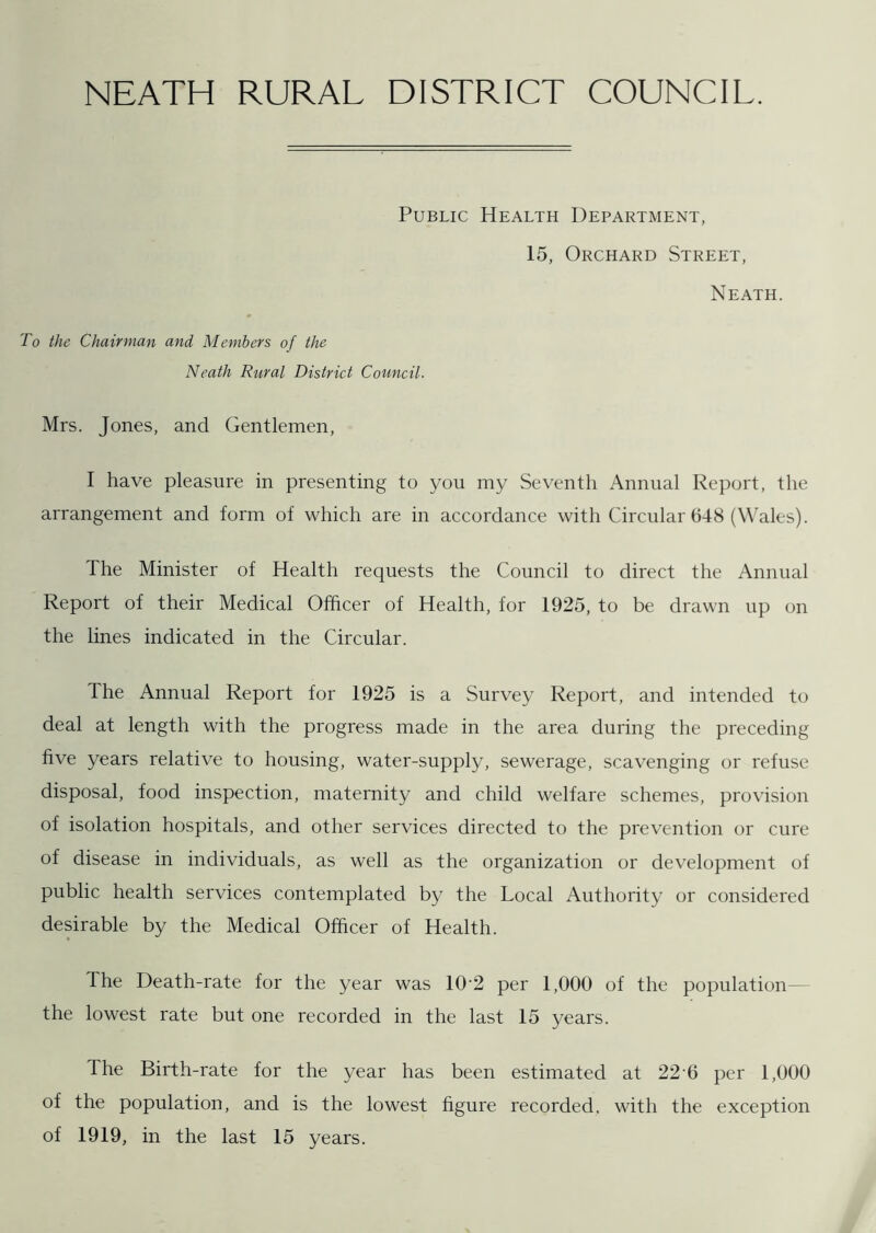 NEATH RURAL DISTRICT COUNCIL. Public Health Department, 15, Orchard Street, Neath. To the Chairman and Members of the Neath Rural District Council. Mrs. Jones, and Gentlemen, I have pleasure in presenting to you my Seventh Annual Report, the arrangement and form of which are in accordance with Circular 648 (Wales). The Minister of Health requests the Council to direct the Annual Report of their Medical Officer of Health, for 1925, to be drawn up on the lines indicated in the Circular. The Annual Report for 1925 is a Survey Report, and intended to deal at length with the progress made in the area during the preceding five years relative to housing, water-supply, sewerage, scavenging or refuse disposal, food inspection, maternity and child welfare schemes, provision of isolation hospitals, and other services directed to the prevention or cure of disease in individuals, as well as the organization or development of public health services contemplated by the Local Authority or considered desirable by the Medical Officer of Health. The Death-rate for the year was 102 per 1,000 of the population the lowest rate but one recorded in the last 15 years. dhe Birth-rate for the year has been estimated at 226 per 1,000 of the population, and is the lowest figure recorded, with the exception of 1919, in the last 15 years.