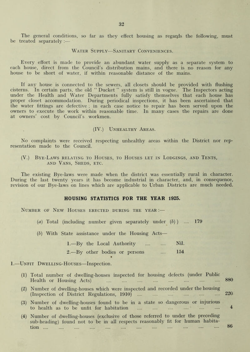 The general conditions, so far as they effect housing as regar.ds the following, must be treated separately :— Water Supply—Sanitary Conveniences. Every effort is made to provide an abundant water supply as a separate system to each house, direct from the Council’s distribution mains, and there is no reason for any house to be short of water, if within reasonable distance of the mains. If any house is connected to the sewers, all closets should be provided with flushing cisterns. In certain parts, the old “ Ducket ” system is still in vogue. The Inspectors acting under the Health and Water Departments fully satisfy themselves that each house has proper closet accommodation. During periodical inspections, it has been ascertained that the water fittings are defective ; in each case notice to repair has been served upon the owners to execute the work within reasonable time. In many cases the repairs are done at owners’ cost by Council’s workmen. (IV.) Unhealthy Areas. No complaints were received respecting unhealthy areas within the District nor rep- resentation made to the Council. (V.) Bye-Laws relating to Houses, to Houses let in Lodgings, and Tents, and Vans, Sheds, etc. The existing Bye-laws were made when the district was essentially rural in character. During the last twenty years it has become industrial in character, and, in consequence, revision of our Bye-laws on lines which are applicable to Urban Districts are much needed. HOUSING STATISTICS FOR THE YEAR 1925. Number of New Houses erected during the year :— (a) Total (including number given separately under (b) ) .... 179 (ib) With State assistance under the Housing Acts— 1. —By the Local Authority .... .... Nil. 2. —By other bodies or persons .... 154 1.—Unfit Dwelling-Houses—Inspection. (1) Total number of dwelling-houses inspected for housing defects (under Public Health or Housing Acts) 880 (2) Number of dwelling-houses which were inspected and recorded under the housing (Inspection of District Regulations, 1910) .... .... . .. .... .... ■••• 220 (3) Number of dwelling-houses found to be in a state so dangerous or injurious to health as to be unfit for habitation (4) Number of dwelling-houses (exclusive of those referred to under the preceding sub-heading) found not to be in all respects reasonably fit for human habita- 86