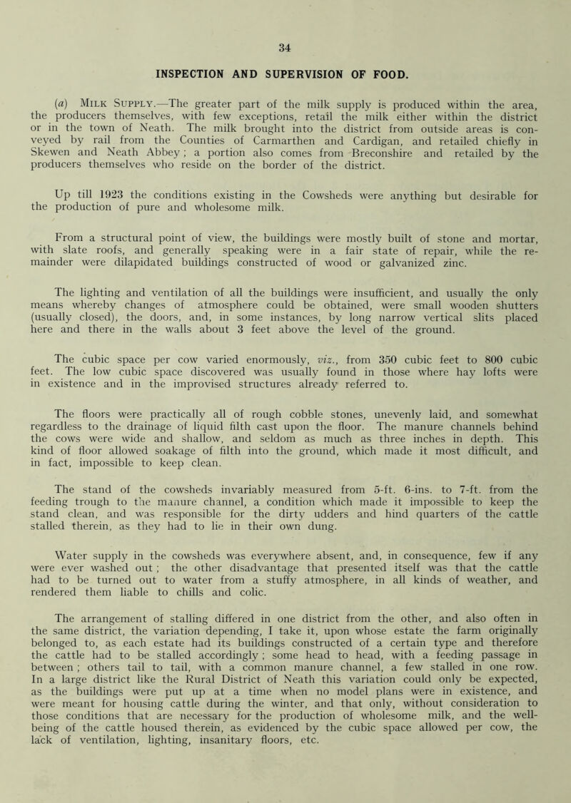 INSPECTION AND SUPERVISION OF FOOD. (a) Milk Supply.—The greater part of the milk supply is produced within the area, the producers themselves, with few exceptions, retail the milk either within the district or in the town of Neath. The milk brought into the district from outside areas is con- veyed by rail from the Counties of Carmarthen and Cardigan, and retailed chiefly in Skewen and Neath Abbey; a portion also comes from Breconshire and retailed by the producers themselves who reside on the border of the district. Up till 1923 the conditions existing in the Cowsheds were anything but desirable for the production of pure and wholesome milk. From a structural point of view, the buildings were mostly built of stone and mortar, with slate roofs, and generally speaking were in a fair state of repair, while the re- mainder were dilapidated buildings constructed of wood or galvanized zinc. The lighting and ventilation of all the buildings were insufficient, and usually the only means whereby changes of atmosphere could be obtained, were small wooden shutters (usually closed), the doors, and, in some instances, by long narrow vertical slits placed here and there in the walls about 3 feet above the level of the ground. The cubic space per cow varied enormously, viz., from 350 cubic feet to 800 cubic feet. The low cubic space discovered was usually found in those where hay lofts were in existence and in the improvised structures already referred to. The floors were practically all of rough cobble stones, unevenly laid, and somewhat regardless to the drainage of liquid filth cast upon the floor. The manure channels behind the cows were wide and shallow, and seldom as much as three inches in depth. This kind of floor allowed soakage of filth into the ground, which made it most difficult, and in fact, impossible to keep clean. The stand of the cowsheds invariably measured from 5-ft. 6-ins. to 7-ft. from the feeding trough to the manure channel, a condition which made it impossible to keep the stand clean, and was responsible for the dirty udders and hind quarters of the cattle stalled therein, as they had to lie in their own dung. Water supply in the cowsheds was everywhere absent, and, in consequence, few if any were ever washed out ; the other disadvantage that presented itself was that the cattle had to be turned out to water from a stuffy atmosphere, in all kinds of weather, and rendered them liable to chills and colic. The arrangement of stalling differed in one district from the other, and also often in the same district, the variation depending, I take it, upon whose estate the farm originally belonged to, as each estate had its buildings constructed of a certain type and therefore the cattle had to be stalled accordingly ; some head to head, with a feeding passage in between ; others tail to tail, with a common manure channel, a few stalled in one row. In a large district like the Rural District of Neath this variation could only be expected, as the buildings were put up at a time when no model plans were in existence, and were meant for housing cattle during the winter, and that only, without consideration to those conditions that are necessary for the production of wholesome milk, and the well- being of the cattle housed therein, as evidenced by the cubic space allowed per cow, the lack of ventilation, lighting, insanitary floors, etc.