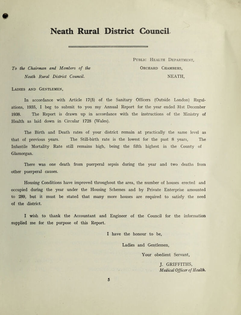 To the Chairman and Members of the Neath Rural District Council. Public Health Department, Orchard Chambers, NEATH, Ladies and Gentlemen, In accordance with Article 17(5) of the Sanitary Officers (Outside London) Regul- ations, 1935, I beg to submit to you my Annual Report for the year ended 31st December 1938. The Report is drawn up in accordance with the instructions of the Ministry of Health as laid down in Circular 1728 (Wales). The Birth and Death rates of your district remain at practically the same level as that of previous years. The StiU-birth rate is the lowest for the past 8 years. The Infantile Mortality Rate still remains high, being the fifth highest in the County of Glamorgan. There was one death from puerperal sepsis during the year and two deaths from other puerperal causes. Housing Conditions have improved throughout the area, the number of houses erected and occupied during the year under the Housing Schemes and by Private Enterprise amounted to 289, but it must be stated that many more houses are required to satisfy the need of the district. I wish to thank the Accountant and Engineer of the Council for the information supplied me for the purpose of this Report. I have the honour to be. Ladies and Gentlemen, Your obedient Servant, J. GRIFFITHS,