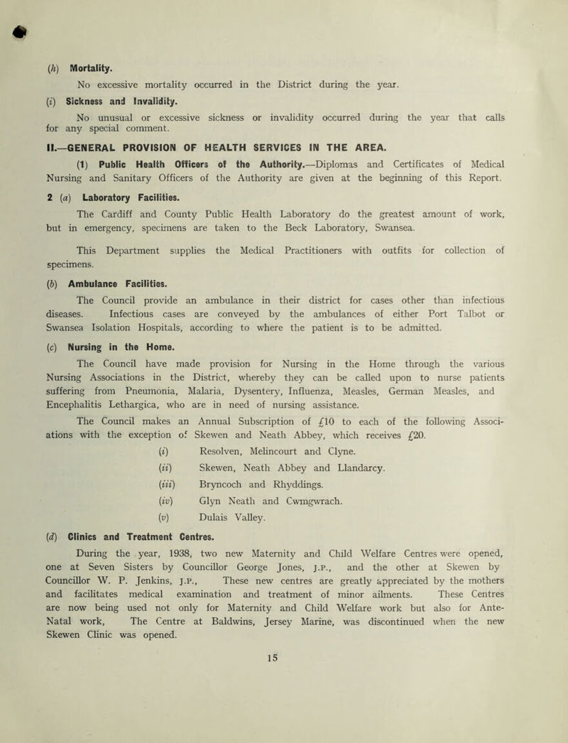 # {h) Mortality. No excessive mortality occurred in the District during the year. [i) Sickness and Invalidity. No unusual or excessive sickness or invalidity occurred during the year that calls for any special comment. II.—GENERAL PROVISION OF HEALTH SERVICES IN THE AREA. (1) Public Health Officers of the Authority.—Diplomas and Certificates of Medical Nursing and Sanitary Officers of the Authority are given at the beginning of this Report. 2 (a) Laboratory Facilities. The Cardiff and County Public Health Laboratory do the greatest amount of work, but in emergency, specimens are taken to the Beck Laboratory, Swansea. This Department supplies the Medical Practitioners with outfits for collection of specimens. (b) Ambulance Facilities. The Council provide an ambulance in their district for cases other than infectious diseases. Infectious cases are conveyed by the ambulances of either Port Talbot or Swansea Isolation Hospitals, according to where the patient is to be admitted. {c) Nursing in the Home. The Council have made provision for Nursing in the Home through the various Nursing Associations in the District, whereby they can be called upon to nurse patients suffering from Pneumonia, Malaria, Dysentery, Influenza, Measles, German Measles, and Encephalitis Lethargica, who are in need of nursing assistance. The Council makes an Annual Subscription of £10 to each of the following Associ- ations with the exception of Skewen and Neath Abbey, which receives £20. (i) Resolven, Melincourt and Clyne. {ii) Skewen, Neath Abbey and Llandarcy. {in) Bryncoch and Rhyddings. {iv) Glyn Neath and Cwmgwrach. {v) Dulais Valley. {d) Clinics and Treatment Centres. During the year, 1938, two new Maternity and Child Welfare Centres were opened, one at Seven Sisters by Councillor George Jones, J.P., and the other at Skewen by Councillor W. P. Jenkins, j.p.. These new centres are greatly appreciated by the mothers and facilitates medical examination and treatment of minor ailments. These Centres are now being used not only for Maternity and Child Welfare work but also for Ante- Natal work. The Centre at Baldwins, Jersey Marine, was discontinued when the new Skewen Clinic was opened.