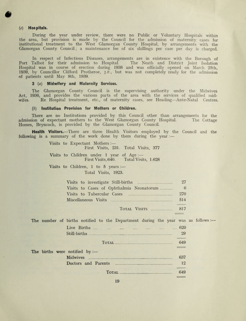 {e) Hospitals. During the year under review, there were no Public or Voluntary Hospitals within the area, but provision is made by the Council for the admission of maternity cases for institutional treatment to the West Glamorgan County Hospital, by arrangements with the Glamorgan County Council; a maintenance fee of six shillings per case per day is charged. In respect of Infectious Diseases, arrangements are in existence with the Borough of Port Talbot for their admission to Hospital. The Neath and District Joint Isolation Hospital was in course of erection during 1938 and was officially opened on March 25th, 1939, by Councillor Clifford Protheroe, j.p., but was not completely ready for the admission of patients until May 8th, 1939. 3 [a) Midwifery and Maternity Services. The Glamorgan County Council is the supervising authority under the Midwives Act, 1936, and provides the various parts of the area with the services of qualified mid- wifes. Re Hospital treatment, etc., of maternity cases, see Heading—Ante-Natal Centres. {h) Institution Provision for Mothers or Children. There are no Institutions provided by this Council other than arrangements for the admission of expectant mothers to the West Glamorgan County Hospital. The Cottage Homes, Bryncoch, is provided by the Glamorgan County Council. Health Visitors.—There are three Health Visitors employed by the Council and the following is a summary of the work done by them during the year:— Visits to Expectant Mothers :— First Visits, 231. Total Visits, 377 Visits to Children under 1 year of Age:— First Visits, 640. Total Visits, 1.628 Visits to Children, 1 to 5 years:— Total Visits, 1923. Visits to investigate Still-births Visits to Cases of Ophthalmia Neonatorum Visits to Tubercular Cases Miscellaneous Visits Total Visits 817 The number of births notified to the Department during the year was as follows:— Live Births 620 StiU-births 29 Total 649 27 6 270 514 The births were notified by ;— Midwives 637 Doctors and Parents 12 Total 649