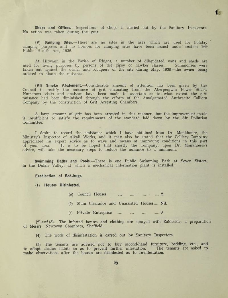 Shops and Offices.—Inspections of shops is carried out by the Sanitary Inspectors. No action was taken during the year. (V) Camping Sites.—There are no sites in the area which are used for holiday camping purposes and no licences for camping sites have been issued under section 269 Public Health Act, 1936. At Hirwaun in the Parish of Rhigos, a number of dilapidated vans and sheds are used for living purposes by persons of the gipsy or hawker classes. Summonses wera taken out against the owner and occupiers of the site during May, 1939—the owner being ordered to abate the nuisance. (VI) Smoke Abatement.—Considerable amount of attention has been given by tha Council to rectify the nuisance of grit emanating from the Aberpergwm Power Staa'<. Numerous visits and analyses have been made to ascertain as to what extent the g't nuisance had been diminished through the efforts of the Amalgamated Anthracite Collie''y Company by the construction of Grit Arresting Chambers. A large amount of grit has been arrested in this manner, but the improvement made is insufficient to satisfy the requirements of the standard laid down by the Air Pollution Committee. I desire to record the assistance which I have obtained from Dr. Monkhouse, the Ministry’s Inspector of Alkali Works, and it may also be stated that the CoUiery Company appreciated his expert advice as to ways and means of improving conditions in this part of your area. It is to be hoped that shortly the Company, upon Dr. Monkhouse’s advice, will take the necessary steps to reduce the nuisance to a minimum. Swimming Baths and Pools.—There is one Public Swimming Bath at Seven Sisters, in the Dulais VaUey, at which a mechanical chlorination plant is installed. Eradication of Bed-bugs. (1) Houses Disinfested. {a) Council Houses 2 {b) Slum Clearance and Unassisted Houses Nil. (c) Private Enterprise 3 (2) and (3). The infested houses and clothing are sprayed with Zaldecide, a preparation of Messrs. Newtown Chambers, Sheffield. (4) The work of disinfestation is carred out by Sanitary Inspectors. (5) The tenants are advised not to buy second-hand furniture, bedding, etc., and to adopt cleaner habits so as to prevent further infestation. The tenants are asked to make observations after the houses are disinfested as to re-infestation.