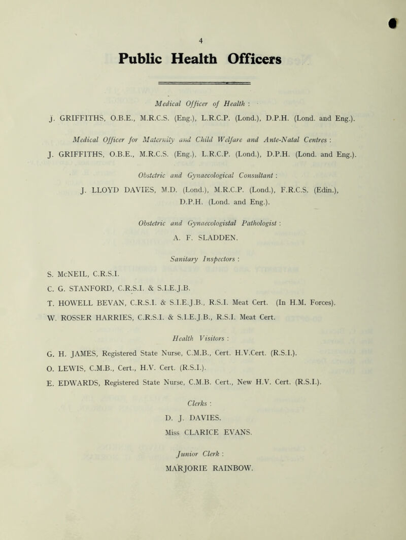 Public Health Officers Medical Officer of Health : • J. GRIFFITHS, O.B.E., M.R.C.S. (Eng.), L.R.C.P. (Lond.), D.P.H. (Lond. and Eng.). Medical Officer for Maternity and Child Welfare and Ante-Natal Centres : J. GRIFFITHS, O.B.E., M.R.C.S. (Eng.), L.R.C.P. (Lond.), D.P.H. (Lond. and Eng.). Obstetric and Gynaecological Consultant : J. LLOYD DAVIES, M.D. (Lond.), M.R.C.P. (Lond.), F.R.C.S. (Edin.), D.P.H. (Lond. and Eng.). Obstetric and Gynaecologistal Pathologist : A. F. SLADDEN. Sanitary Inspectors : S. McNEIL, C.R.S.I. C. G. STANFORD, C.R.S.I. & S.I.E.J.B. T. HOWELL BEVAN, C.R.S.I. & S.I.E.J.B., R.S.I. Meat Cert. (In H.M. Forces). W. ROSSER HARRIES, C.R.S.I. & S.I.E.J.B., R.S.I. Meat Cert. Health Visitors : G. H. JAMES, Registered State Nurse, C.M.B., Cert. H.V.Cert. (R.S.I.). O. LEWIS, C.M.B., Cert., H.V. Cert. (R.S.I.). E. EDWARDS, Registered State Nurse, C.M.B. Cert., New H.V. Cert. (R.S.I.). Clerks : D. J. DAVIES. Miss CLARICE EVANS. Junior Clerk : MARJORIE RAINBOW.