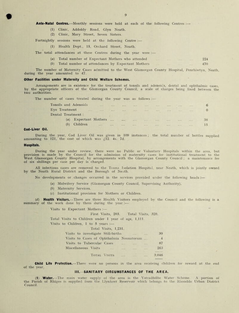 Ante-Natal Centres.—Monthly sessions were held at each of the following Centres :— (1) Clinic, Addoldy Road, Glyn Neath. (2) Clinic, Mary Street, Seven Sisters. Fortnightly sessions were held at the following Centre :— (1) Health Dept., 15, Orchard Street, Neath. The total attendances at these Centres during the year were :— (a) Total number of Expectant Mothers who attended 224 (b) Total number of attendances by Expectant Mothers 470 The number of Maternity Cases admitted to the West Glamorgan County Hospital, Penrhiwtyn, Neath, during the year amounted to 47. Other Facilities under Maternity and Child Welfare Schemes. Arrangements are in existence for the treatment of tonsils and adenoids, dental and ophthalmic cases, by the appropriate officers of the Glamorgan County Council, a scale of charges being fixed between the two authorities. The number of cases treated during the year was as follows :— Tonsils and Adenoids 6 Eye Treatment ... .... 0 Dental Treatment : (а) Expectant Mothers .. .... .... 38 (б) Children ... 13 Cod-Liver Oil. During the year, Cod Liver Oil was given in 109 instances ; the total number of bottles supplied amounting to 121, the cost of which was £12. 4s. 7d. Hospitals. During the year under review, there were no Public or Voluntary Hospitals within the area, but provision is made by the Council for the admission of maternity cases for institutional treatment to the West Glamorgan County Hospital, by arrangements with the Glamorgan County Council ; a maintenance fee of six shillings per case per day is charged. All infectious cases are removed to the Tonna Isolation Hospital, near Neath, which is jointly owned by the Neath Rural District and the Borough of Neath. No developments or changes occurred in the services provided under the following heads :— (a) Midwifery Service (Glamorgan County Council, Supervising Authority). (b) Maternity Services. (c) Institutional provision for Mothers or Children. (<i) Health Visitors .—There are three Health Visitors employed by the Council and the following is a summary of the work done by them during the year :— Visits to Expectant Mothers :— First Visits, 203. Total Visits, 320. Total Visits to Children under 1 year of age, 1,111. Visits to Children, 1 to 5 years :— Total Visits, 1,231. Visits to investigate Still-births ..... 30 Visits to Cases of Ophthalmia Neonatorum 4 Visits to Tubercular Cases 87 Miscellaneous Visits ..... 263 Total Visits 3,046 Child Life Protection.—There were no persons in the area receiving children for reward at the end of the year. Eli.—SANITARY CIRCUMSTANCES OF THE AREA. (1) Water .—The main water supply of the area is the Ystradfellte Water Scheme. A portion of the Parish of Rhigos is supplied from the Llynfawr Reservoir which belongs to the Rhondda Urban District Council.