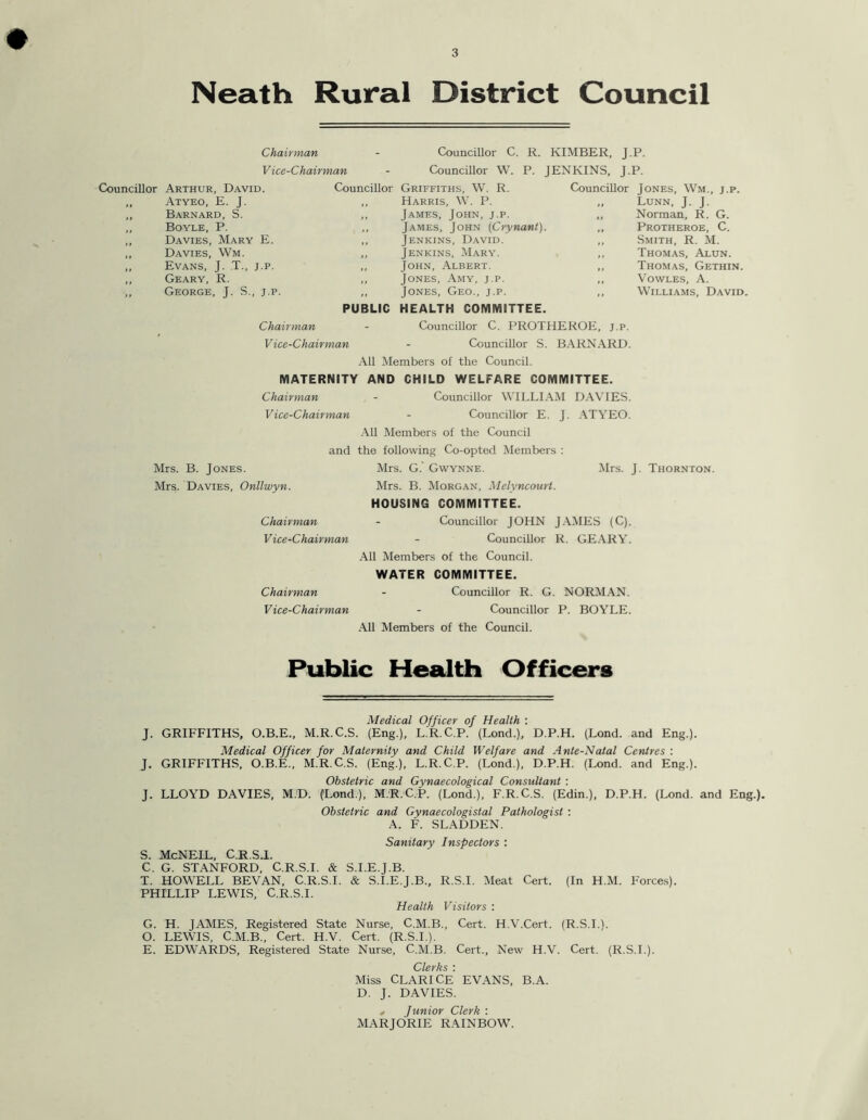 Neath Rural District Council Chairman - Councillor C. R. KIMBER, J-P- Vice-Chairman Councillor W. P. JENKINS, J-P. Councillor Arthur, David. Councillor Griffiths, W. R. Councillor Jones, Wm., j.p. Atyeo, E. J. Harris, W. P. ,, Lunn, J. J. Barnard, S. James, John, j.p. ,, Norman, R. G. Boyle, P. James, John (Crynant). ,, Protheroe, C. Davies, Mary E. Jenkins, David. ,, Smith, R. M. Davies, Wm. Jenkins, Mary. ,, Thomas, Alun. Evans, J. T., j.p. John, Albert. ,, Thomas, Gethin. Geary, R. Jones, Amy, j.p. ,, Vowles, A.  George, J. S., j.p. PUBLIC Jones, Geo., j.p. HEALTH COMMITTEE. Williams, David. Chairman - Councillor C. PROTHEROE, j.p. Vice-Chairman - Councillor S. BARNARD. All Members of the Council. MATERNITY AND CHILD WELFARE COMMITTEE. Chairman - Councillor WILLIAM DAVIES. Vice-Chairman - Councillor E. J. ATYEO. All Members of the Council and the following Co-opted Members : Mrs. B. Jones. Mrs. Davies, Onllwyn. Chairman Vice-Chairman Chairman Vice-Chairman Mrs. G. GWynne. Mrs. B. Morgan, Melvncourt. HOUSING COMMITTEE. Councillor JOHN JAMES (C). Councillor R. GEARY. All Members of the Council. WATER COMMITTEE. Councillor R. G. NORMAN. Councillor P. BOYLE. All Members of the Council. Mrs. J. Thornton. Public Health Officers Medical Officer of Health : J. GRIFFITHS, O.B.E., M.R.C.S. (Eng.), L.R.C.P. (Lond.), D.P.H. (Lond. and Eng.). Medical Officer for Maternity and Child Welfare and A nte-Natal Centres : J. GRIFFITHS, O.B.E., M.R.C.S. (Eng.), L.R.C.P. (Lond.), D.P.H. (Lond. and Eng.). Obstetric and Gynaecological Consultant : J. LLOYD DAVIES, M.D. (Lond.), M.R.C.P. (Lond.), F.R.C.S. (Edin.), D.P.H. (Lond. and Eng.). Obstetric and Gynaecologistal Pathologist : A. F. SLADDEN. Sanitary Inspectors : S. McNEIL, C.R.SJ. C. G. STANFORD, C.R.S.I. & S.I.E.J.B. T. HOWELL BEVAN, C.R.S.I. & S.I.E.J.B., R.S.I. Meat Cert. (In H.M. Forces). PHILLIP LEWIS, C.R.S.I. Health Visitors : G. H. JAMES, Registered State Nurse, C.M.B., Cert. H.V.Cert. (R.S.I.). O. LEWIS, C.M.B., Cert. H.V. Cert. (R.S.I.). E. EDWARDS, Registered State Nurse, C.M.B. Cert., New H.V. Cert. (R.S.I.). Cr\(sVJiS * Miss CLARICE EVANS, B.A. D. J. DAVIES. * Junior Clerk : MARJORIE RAINBOW.