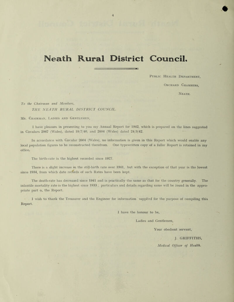 Neath Rural District Council. Public Health Department, Orchard Chambers, Neath. To the Chairman and Members, THE NEATH RURAL DISTRICT COUNCIL. Mr. Chairman, Ladies and Gentlemen, I have pleasure in presenting to you my Annual Report for 1942, which is prepared on the lines suggested in Circulars 2067 (Wales), dated 19/7/40, and 2604 (Wales) dated 24/3/42. In accordance with Circular 2604 (Wales), no information is given in this Report which would enable any local population figures to be reconstructed therefrom. One typewritten copy of a fuller Report is retained in my office. The birth-rate is the highest recorded since 1927. There is a slight increase in the still-birth rate over 1941, but with the exception of that year is the lowest since 1934, from which date records of such Rates have been kept. The death-rate has decreased since 1941 and is practically the same as chat for the country generally. The infantile mortality rate is the highest since 1933 ; particulars and details regarding same will be found in the appro- priate part o_ the Report. I wish to thank the Treasurer and the Engineer for information supplied for the purpose of compiling this Report. I have the honour to be. Ladies and Gentlemen, Your obedient servant, J. GRIFFITHS,