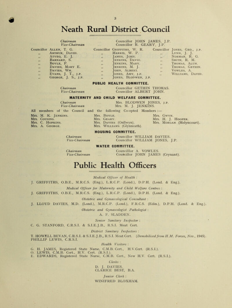 4 Neath Rural District Council Chairman Vice-Chairman Councillor Allen, T. G. Arthur, David. Councillor JOHN JAMES, J.P. Councillor R. GEARY, J.P. Councillor Griffiths, W. R. Councillor Jones, Geo., j.p. Harris, W. P. Atyeo, E. J. James, John. ,, Norman, R. G. Barnard, S. Jenkins, David. Smith, R. M. Boyle, P. Jenkins, Mary. Thomas, Alun. Davies, Mary E. Jenkins, M. J. ,, Thomas, Gethin. Davies, Wm. John, Albert. ,, Vowles, A. Evans, J. T., j.p. Jones, Amy, j.p. ,, Williams, David George, J. S., j.p. it PUBLIC Jones, Blodwen, j.p. HEALTH COMMITTEE. Chairman Vice-Chairman Councillor GETHIN Councillor ALBERT THOMAS. JOHN. MATERNITY AND CHILD WELFARE COMMITTEE. Chairman Mrs. BLODWEN JONES, j.p. Vice-Chairman Mrs. M. J. JENKINS. All members of the Council and the following Co-opted Members :— Mrs. M. K. Jenkins. Mrs. Cousins. Mrs. C. Hopkins. Mrs. A. George. Mrs. Gwyn. Mrs. H. J. Hooper. Mrs. Morgan (Melyncourt). Chairman Vice-Chairman Chairman Vice-Chairman Mrs. Boyle. Mrs. Geary. Mrs. Davies (Onllwyn). Mrs. Williams (Glynneath). HOUSING COMMITTEE. Councillor WILLIAM DAVIES. Councillor WILLIAM JONES, J.P. WATER COMMITTEE. Councilllor A. VOWLES. Councillor JOHN JAMES (Crynant). Public Health Officers Medical Officer of Health : J. GRIFFITHS, O.B.E., M.R.C.S. (Eng.), L.R.C.P. (Lond.), D.P.H. (Lond. & Eng.). Medical Officer for Maternity and Child Welfare Centres : J. GRIFFITHS, O.B.E., M.R.C.S. (Eng.), L.R.C.P. (Lond.), D.P.H. (Lond. & Eng.). Obstetric and Gynaecological Consultant : J. LLOYD DAVIES, M.D. (Lond.), M.R.C.P. (Lond.), F.R.C.S. (Edin.), D.P.H. (Lond. & Eng.). Obstetric and Gynaecologist Pathologist : A. F. SLADDEN. Senior Sanitary Inspector : C. G. STANFORD, C.R.S.I. & S.I.E.J.B., R.S.I. Meat Cert. District Sanitary Inspectors : T. HOWELL BEVAN, C.R.S.I. & S.I.E.J.B., R.S.I. Meat Cert. (Demobilised from H.M. Forces, Nov., 1945). PHILLIP LEWIS, C.R.S.I. Health Visitors : G. H. JAMES, Registered State Nurse, C.M.B. Cert., H.V.Cert. (R.S.I.). O. LEWIS, C.M.B. Cert., H.V. Cert. (R.S.I.). E. EDWARDS, Registered State Nurse, C.M.B. Cert., New H.V. Cert. (R.S.I.). Clerks : D. J. DAVIES. CLARICE BEST, B.A. Junior Clerk : WINIFRED BLOXHAM.
