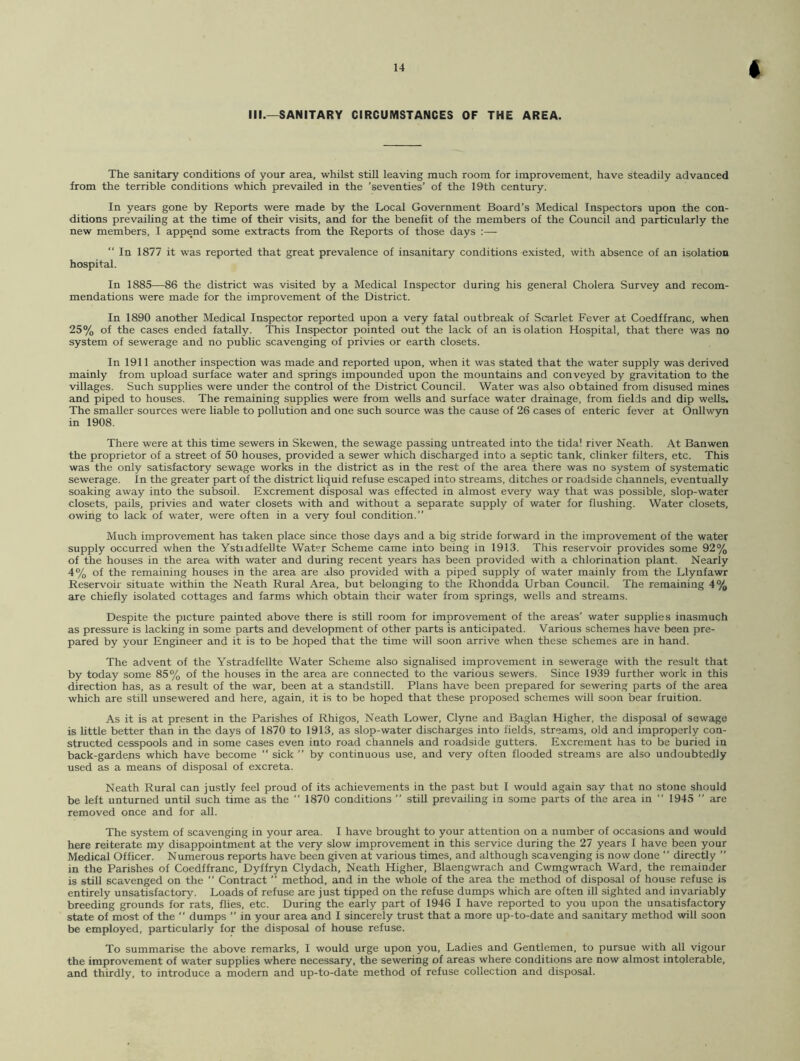 III.—SANITARY CIRCUMSTANCES OF THE AREA. The sanitary conditions of your area, whilst still leaving much room, for improvement, have steadily advanced from the terrible conditions which prevailed in the ’seventies’ of the 19th century. In years gone by Reports were made by the Local Government Board’s Medical Inspectors upon the con- ditions prevailing at the time of their visits, and for the benefit of the members of the Council and particularly the new members, I append some extracts from the Reports of those days :— “ In 1877 it was reported that great prevalence of insanitary conditions existed, with absence of an isolation hospital. In 1885—86 the district was visited by a Medical Inspector during his general Cholera Survey and recom- mendations were made for the improvement of the District. In 1890 another Medical Inspector reported upon a very fatal outbreak of Scarlet Fever at Coedffranc, when 25% of the cases ended fatally. This Inspector pointed out the lack of an is olation Hospital, that there was no system of sewerage and no public scavenging of privies or earth closets. In 1911 another inspection was made and reported upon, when it was stated that the water supply was derived mainly from upload surface water and springs impounded upon the mountains and conveyed by gravitation to the villages. Such supplies were under the control of the District Council. Water was also obtained from disused mines and piped to houses. The remaining supplies were from wells and surface water drainage, from fields and dip wells. The smaller sources were liable to pollution and one such source was the cause of 26 cases of enteric fever at Onllwyn in 1908. There were at this time sewers in Skewen, the sewage passing untreated into the tidal river Neath. At Banwen the proprietor of a street of 50 houses, provided a sewer which discharged into a septic tank, clinker filters, etc. This was the only satisfactory sewage works in the district as in the rest of the area there was no system of systematic sewerage. In the greater part of the district liquid refuse escaped into streams, ditches or roadside channels, eventually soaking away into the subsoil. Excrement disposal was effected in almost every way that was possible, slop-water closets, pails, privies and water closets with and without a separate supply of water for flushing. Water closets, owing to lack of water, were often in a very foul condition.” Much improvement has taken place since those days and a big stride forward in the improvement of the water supply occurred when the Ystiadfellte Water Scheme came into being in 1913. This reservoir provides some 92% of the houses in the area with water and during recent years has been provided with a chlorination plant. Nearly 4% of the remaining houses in the area are also provided with a piped supply of water mainly from the Llynfawr Reservoir situate within the Neath Rural Area, but belonging to the Rhondda Urban Council. The remaining 4% are chiefly isolated cottages and farms which obtain their water from springs, wells and streams. Despite the picture painted above there is still room for improvement of the areas’ water supplies inasmuch as pressure is lacking in some parts and development of other parts is anticipated. Various schemes have been pre- pared by your Engineer and it is to be hoped that the time will soon arrive when these schemes are in hand. The advent of the Ystradfellte Water Scheme also signalised improvement in sewerage with the result that by today some 85% of the houses in the area are connected to the various sewers. Since 1939 further work in this direction has, as a result of the war, been at a standstill. Plans have been prepared for sewering parts of the area which are still unsewered and here, again, it is to be hoped that these proposed schemes will soon bear fruition. As it is at present in the Parishes of Rhigos, Neath Lower, Clyne and Baglan Higher, the disposal of sewage is little better than in the days of 1870 to 1913, as slop-water discharges into fields, streams, old and improperly con- structed cesspools and in some cases even into road channels and roadside gutters. Excrement has to be buried in back-gardens which have become “ sick ” by continuous use, and very often flooded streams are also undoubtedly used as a means of disposal of excreta. Neath Rural can justly feel proud of its achievements in the past but I would again say that no stone should be left unturned until such time as the  1870 conditions ” still prevailing in some parts of the area in “ 1945 ” are removed once and for all. The system of scavenging in your area. I have brought to your attention on a number of occasions and would here reiterate my disappointment at the very slow improvement in this service during the 27 years I have been your Medical Officer. Numerous reports have been given at various times, and although scavenging is now done “ directly ” in the Parishes of Coedffranc, Dyffryn Clydach, Neath Higher, Blaengwrach and Cwmgwrach Ward, the remainder is still scavenged on the “ Contract ” method, and in the whole of the area the method of disposal of house refuse is entirely unsatisfactory. Loads of refuse are just tipped on the refuse dumps which are often ill sighted and invariably breeding grounds for rats, flies, etc. During the early part of 1946 I have reported to you upon the unsatisfactory state of most of the “ dumps ’’ in your area and I sincerely trust that a more up-to-date and sanitary method will soon be employed, particularly for the disposal of house refuse. To summarise the above remarks, I would urge upon you, Ladies and Gentlemen, to pursue with all vigour the improvement of water supplies where necessary, the sewering of areas where conditions are now almost intolerable, and thirdly, to introduce a modern and up-to-date method of refuse collection and disposal.