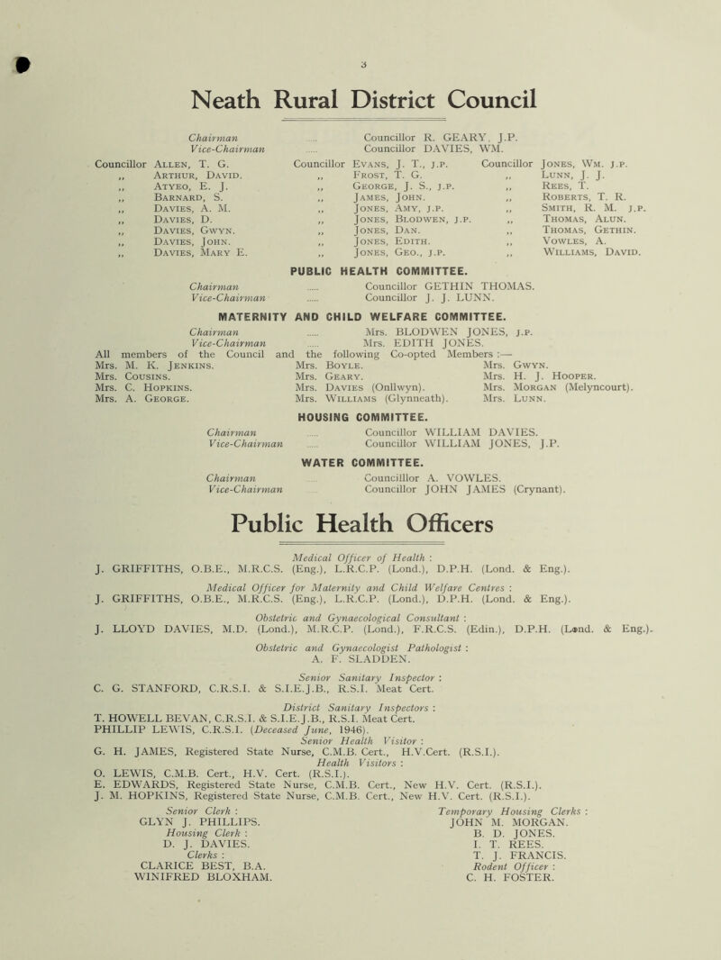 ■i Neath Rural District Council Chairman Vice-Chairman Councillor R. GEARY. J.P. Councillor DAVIES, WM. Councillor Allen, T. G. Councillor Evans, J. T., j.p. Councillor Jones, Wm. j.p. „ Arthur, David. Frost, T. G. „ Lunn, J. J. ,, Atyeo, E. J. George, J. S., j.p. ,, Rees, T. ,, Barnard, S. James, John. ,, Roberts, T. R. , Davies, A. M. t, Jones, Amy, j.p. „ Smith, R. M. j.p. , Davies, D. Jones, Blodwen, j.p. „ Thomas, Alun. , Davies, Gwyn. Jones, Dan. Thomas, Gethin. , Davies, John. Jones, Edith. ,, Vowles, A. , Davies, Mary E. Jones, Geo., j.p. ,, Williams, David. PUBLIC HEALTH COMMITTEE. Chairman Councillor GETHIN THOMAS. Vice-Chairman Councillor J. J. LUNN. MATERNITY AND CHILD WELFARE COMMITTEE. Chairman Mrs. BLODWEN JONES, j.p. Vice-Chairman Mrs. EDITH JONES All members of the Council and the following Co-opted Members Mrs. M. K. Jenkins. Mrs. Boyle. Mrs. Gwyn. Mrs. Cousins. Mrs. Geary. Mrs. H. J. Hooper. Mrs. C. Hopkins. Mrs. Davies (Onllwyn). Mrs. Morgan (Melyncourt). Mrs. A. George. Mrs. Williams (Glynneath). Mrs. Lunn. HOUSING COMMITTEE. Chairman Councillor WILLIAM DAVIES. Vice-Chairman Councillor WILLIAM JONES, J.P. Chairman Vice-Chairman WATER COMMITTEE. Councillor A. VOWLES. Councillor JOHN JAMES (Crynant). Public Health Officers J. GRIFFITHS, O.B.E. J- J. LLOYD DAVIES, M.D Medical Officer of Health : M.R.C.S. (Eng.), L.R.C.P. (Lond.), D.P.H. (Lond. & Eng.). Medical Officer for Maternity and Child Welfare Centres : GRIFFITHS, O.B.E., M.R.C.S. (Eng.), L.R.C.P. (Lond.), D.P.H. (Lond. & Eng.). Obstetric and Gynaecological Consultant : (Lond.), M.R.C.P. (Lond.), F.R.C.S. (Edin.), D.P.H. (L®nd. & Eng.; Obstetric and Gynaecologist Pathologist : A. F. SLADDEN. C. G. STANFORD, C.R.S.I. Senior Sanitary Inspector : S.I.E.J.B., R.S.I. Meat Cert. District Sanitary Inspectors : T. HOWELL BEVAN, C.R.S.I. & S.I.E.J.B., R.S.I. Meat Cert. PHILLIP LEWIS, C.R.S.I. (Deceased June, 1946). Senior Health Visitor : G. H. JAMES, Registered State Nurse, C.M.B. Cert., H.V.Cert. (R.S.I.). Health Visitors : O. LEWIS, C.M.B. Cert., H.V. Cert. (R.S.I.). E. EDWARDS, Registered State Nurse, C.M.B. Cert., New H.V. Cert. (R.S.I.). J. M. HOPKINS, Registered State Nurse, C.M.B. Cert., New H.V. Cert. (R.S.I.). Senior Clerk : Temporary Housing Clerks : GLYN J. PHILLIPS. JOHN M. MORGAN. Housing Clerk : B. D. JONES. D. J. DAVIES. I. T. REES. Clerks : T. J. FRANCIS. CLARICE BEST, B.A. Rodent Officer : WINIFRED BLOXHAM. C. H. FOSTER.