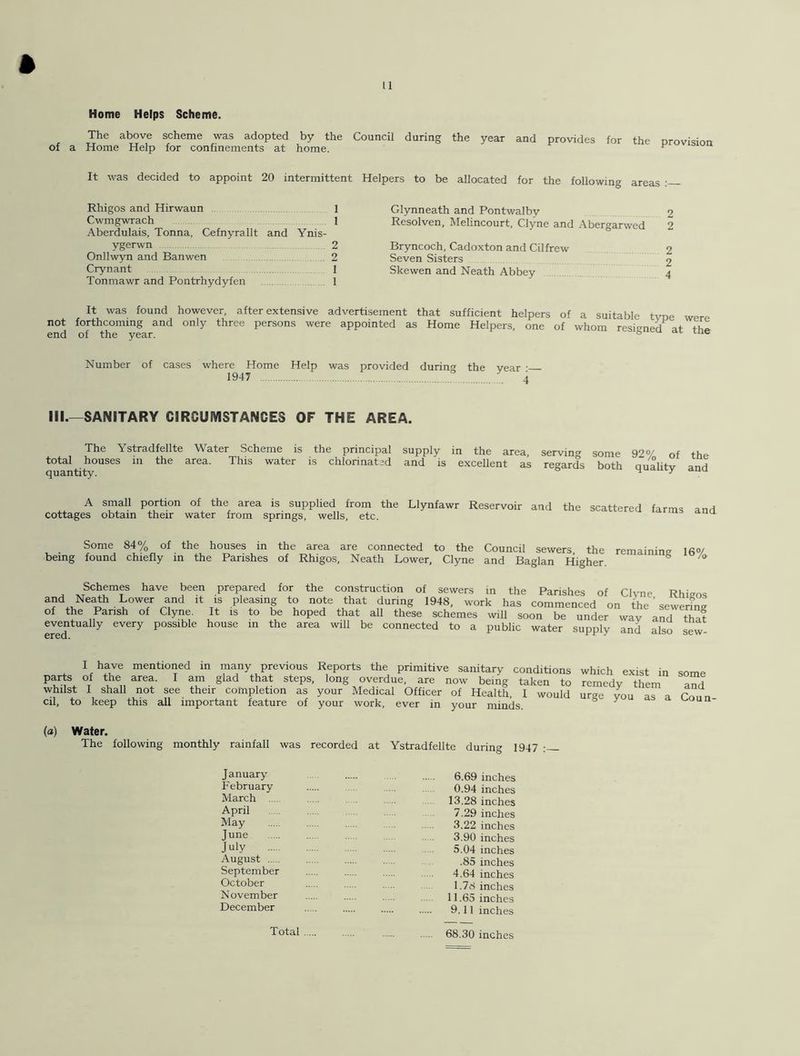 Home Helps Scheme. The above scheme was adopted by the Council during the year of a Home Help for confinements at home. and provides for the provision It was decided to appoint 20 intermittent Helpers to be allocated for the following areas Rhigos and Hirwaun 1 Cwmgwrach 1 Aberdulais, Tonna, Cefnyrallt and Ynis- ygerwn 2 Onllwyn and Banwen 2 Crynant 1 Tonmawr and Pontrhydyfen 1 Glynneath and Pontwalbv 2 Resolven, Melincourt. Clyne and Abergarwed 2 Bryncoch, Cadoxton and Cilfrew 2 Seven Sisters 2 Skewen and Neath Abbey 4 It was found however, after extensive advertisement that sufficient helpers of a suitable tvoe were not forthcoming and only three persons were appointed as Home Helpers, one of whom resigned at end of the year. s lue Number of cases where Home Help was provided during the vear • 1947 ° . 4 III.—SANITARY CIRCUMSTANCES OF THE AREA. The Ystradfellte Water Scheme is the principal total houses in the area. This water is chlorinated quantity. suPply in the area, serving some 92% of the and is excellent as regards both quality and A small portion of the area is supplied from the Llynfawr Reservoir and cottages obtain their water from springs, wells, etc. the scattered farms and Some 84% of the houses in the area are connected to the Council sewers the remaining I6<y being found chiefly in the Parishes of Rhigos, Neath Lower, Clyne and Baglan Higher. 8 /o Schemes have been prepared for the construction of sewers in the Parishes of Clvne Rhigos and Neath Lower and it is pleasing to note that during 1948, work has commenced on the ’ sewering of the Parish of Clyne. It is to be hoped that all these schemes will soon be under wav and that eventually every possible house in the area will be connected to a public water supply and also sew I have mentioned in many previous Reports the primitive sanitary conditions parts of the area. I am glad that steps, long overdue, are now being taken to whilst I shall not see their completion as your Medical Officer of Health, I would cil, to keep this all important feature of your work, ever in your minds which exist in some remedy them and urge you as a Coun- (a) Water. The following monthly rainfall was recorded at Ystradfellte during 1947 : January February March April May June July August September October November December 6.69 inches 0.94 inches 13.28 inches 7.29 inches 3.22 inches 3.90 inches 5.04 inches .85 inches 4.64 inches 1.78 inches 11.65 inches 9.11 inches 68.30 inches