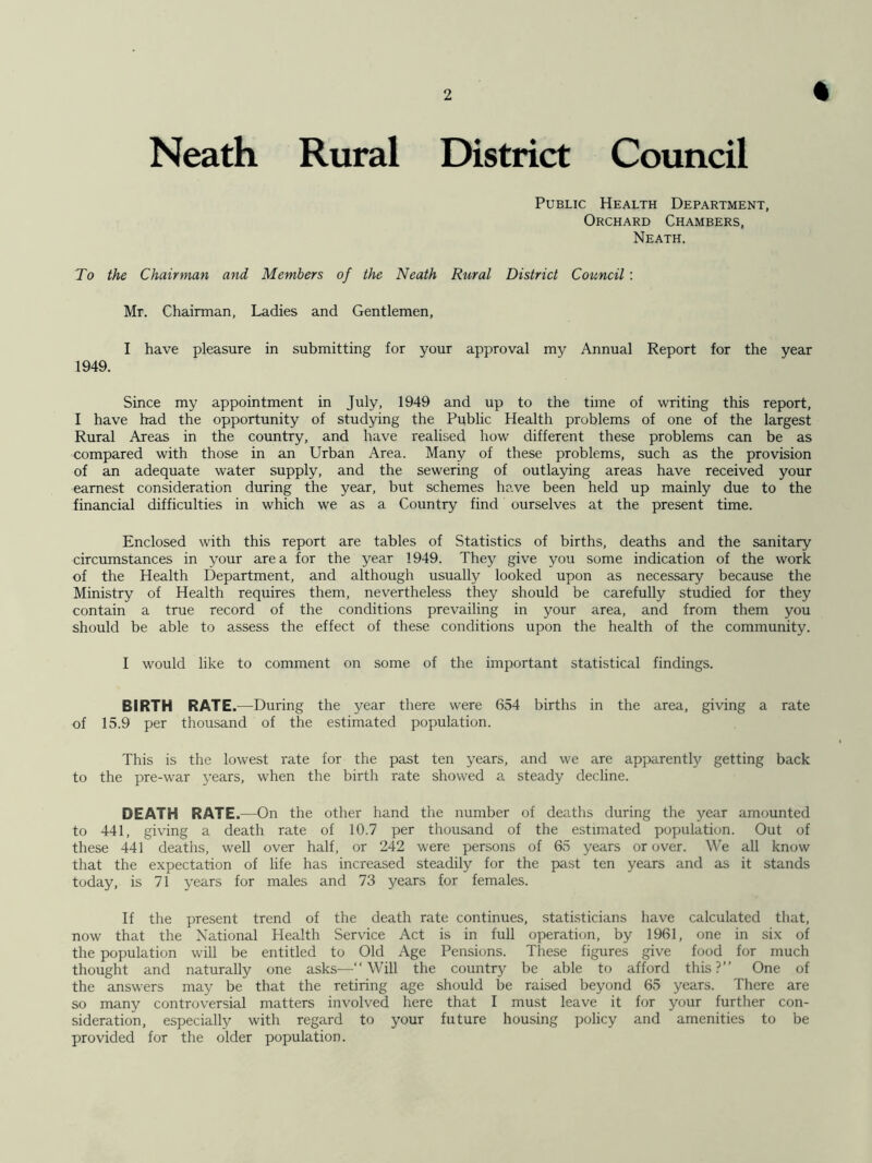 % Neath Rural District Council Public Health Department, Orchard Chambers, Neath. To the Chairman and Members of the Neath Rural District Council : Mr. Chairman, Ladies and Gentlemen, I have pleasure in submitting for your approval my Annual Report for the year 1949. Since my appointment in July, 1949 and up to the time of writing this report, I have had the opportunity of studying the Public Health problems of one of the largest Rural Areas in the country, and have realised how different these problems can be as compared with those in an Urban Area. Many of these problems, such as the provision of an adequate water supply, and the sewering of outlaying areas have received your earnest consideration during the year, but schemes have been held up mainly due to the financial difficulties in which we as a Country find ourselves at the present time. Enclosed with this report are tables of Statistics of births, deaths and the sanitary circumstances in your area for the year 1949. They give you some indication of the work of the Health Department, and although usually looked upon as necessary because the Ministry of Health requires them, nevertheless they should be carefully studied for they contain a true record of the conditions prevailing in your area, and from them you should be able to assess the effect of these conditions upon the health of the community. I would like to comment on some of the important statistical findings. BIRTH RATE.—During the year there were 654 births in the area, giving a rate of 15.9 per thousand of the estimated population. This is the lowest rate for the past ten years, and we are apparently getting back to the pre-war years, when the birth rate showed a steady decline. DEATH RATE.—On the other hand the number of deaths during the year amounted to 441, giving a death rate of 10.7 per thousand of the estimated population. Out of these 441 deaths, well over half, or 242 were persons of 65 years or over. We all know that the expectation of life has increased steadily for the past ten years and as it stands today, is 71 years for males and 73 years for females. If the present trend of the death rate continues, statisticians have calculated that, now that the National Health Service Act is in full operation, by 1961, one in six of the population will be entitled to Old Age Pensions. These figures give food for much thought and naturally one asks—“Will the country be able to afford this?’’ One of the answers may be that the retiring age should be raised beyond 65 years. There are so many controversial matters involved here that I must leave it for your further con- sideration, especially with regard to your future housing policy and amenities to be provided for the older population.