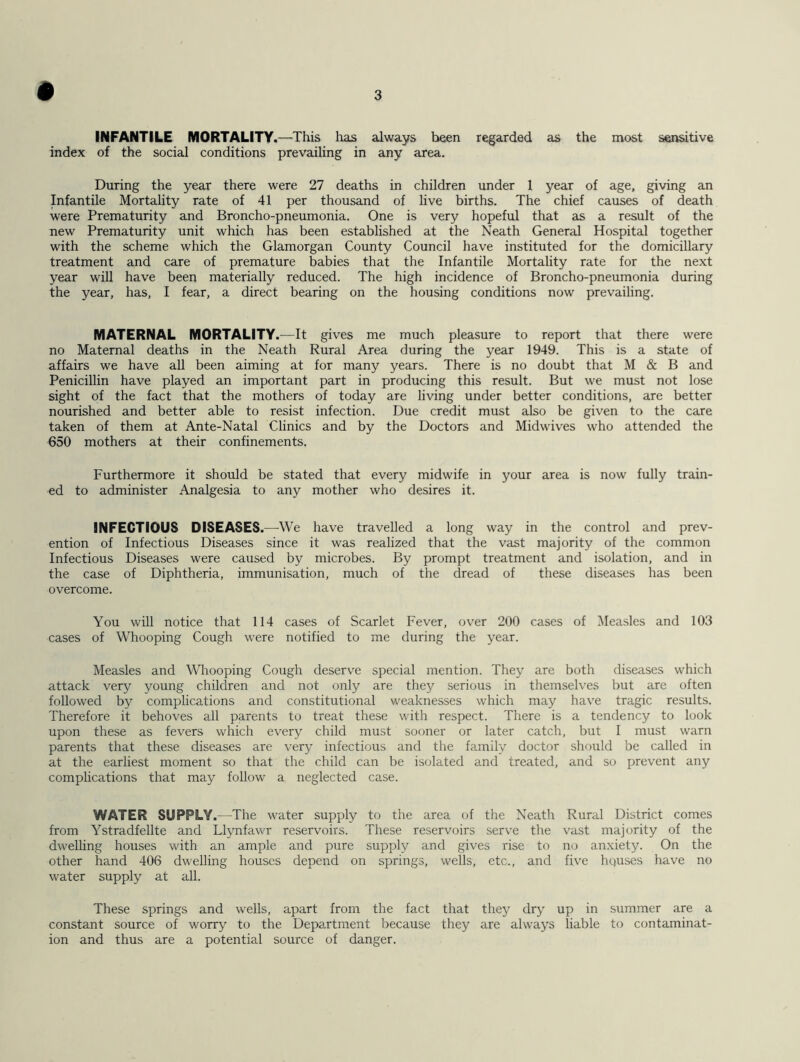 INFANTILE MORTALITY.—This has always been regarded as the most sensitive index of the social conditions prevailing in any area. During the year there were 27 deaths in children under 1 year of age, giving an Infantile Mortality rate of 41 per thousand of live births. The chief causes of death were Prematurity and Broncho-pneumonia. One is very hopeful that as a result of the new Prematurity unit which has been established at the Neath General Hospital together with the scheme which the Glamorgan County Council have instituted for the domiciliary treatment and care of premature babies that the Infantile Mortality rate for the next year will have been materially reduced. The high incidence of Broncho-pneumonia during the year, has, I fear, a direct bearing on the housing conditions now prevailing. MATERNAL MORTALITY.—It gives me much pleasure to report that there were no Maternal deaths in the Neath Rural Area during the year 1949. This is a state of affairs we have all been aiming at for many years. There is no doubt that M & B and Penicillin have played an important part in producing this result. But we must not lose sight of the fact that the mothers of today are living under better conditions, are better nourished and better able to resist infection. Due credit must also be given to the care taken of them at Ante-Natal Clinics and by the Doctors and Midwives who attended the 650 mothers at their confinements. Furthermore it should be stated that every midwife in your area is now fully train- ed to administer Analgesia to any mother who desires it. INFECTIOUS DISEASES.—We have travelled a long way in the control and prev- ention of Infectious Diseases since it was realized that the vast majority of the common Infectious Diseases were caused by microbes. By prompt treatment and isolation, and in the case of Diphtheria, immunisation, much of the dread of these diseases has been overcome. You will notice that 114 cases of Scarlet Fever, over 200 cases of Measles and 103 cases of Whooping Cough were notified to me during the year. Measles and Whooping Cough deserve special mention. They are both diseases which attack very young children and not only are they serious in themselves but are often followed by complications and constitutional weaknesses which may have tragic results. Therefore it behoves all parents to treat these with respect. There is a tendency to look upon these as fevers which every child must sooner or later catch, but I must warn parents that these diseases are very infectious and the family doctor should be called in at the earliest moment so that the child can be isolated and treated, and so prevent any complications that may follow a neglected case. WATER SUPPLY.—The water supply to the area of the Neath Rural District comes from Ystradfellte and Llynfawr reservoirs. These reservoirs serve the vast majority of the dwelling houses with an ample and pure supply and gives rise to no anxiety. On the other hand 406 dwelling houses depend on springs, wells, etc., and five hquses have no water supply at all. These springs and wells, apart from the fact that they dry up in summer are a constant source of worry to the Department because they are always liable to contaminat- ion and thus are a potential source of danger.