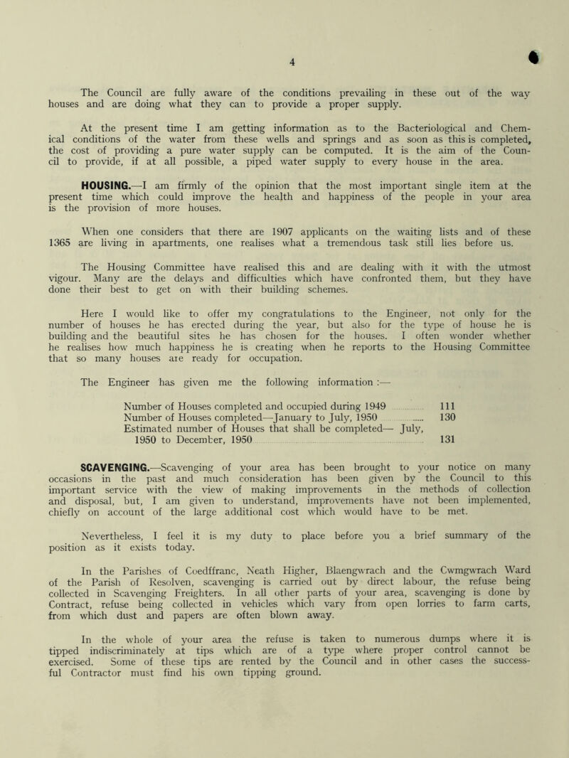 % The Council are fully aware of the conditions prevailing in these out of the way houses and are doing what they can to provide a proper supply. At the present time I am getting information as to the Bacteriological and Chem- ical conditions of the water from these wells and springs and as soon as this is completed, the cost of providing a pure water supply can be computed. It is the aim of the Coun- cil to provide, if at all possible, a piped water supply to every house in the area. HOUSING.—I am firmly of the opinion that the most important single item at the present time which could improve the health and happiness of the people in your area is the provision of more houses. When one considers that there are 1907 applicants on the waiting lists and of these 1365 are living in apartments, one realises what a tremendous task still lies before us. The Housing Committee have realised this and are dealing with it with the utmost vigour. Many are the delays and difficulties which have confronted them, but they have done their best to get on with their building schemes. Here I would like to offer my congratulations to the Engineer, not only for the number of houses he has erected during the year, but also for the type of house he is building and the beautiful sites he has chosen for the houses. I often wonder whether he realises how much happiness he is creating when he reports to the Housing Committee that so many houses aie ready for occupation. The Engineer has given me the following information :— SCAVENGING.—Scavenging of your area has been brought to your notice on many occasions in the past and much consideration has been given by the Council to this important service with the view of making improvements in the methods of collection and disposal, but, I am given to understand, improvements have not been implemented, chiefly on account of the large additional cost which would have to be met. Nevertheless, I feel it is my duty to place before you a brief summary of the position as it exists today. In the Parishes of Coedffranc, Neath Higher, Blaengwrach and the Cwmgwrach Ward of the Parish of Resolven, scavenging is carried out by direct labour, the refuse being collected in Scavenging Freighters. In all other parts of your area, scavenging is done by Contract, refuse being collected in vehicles which vary from open lorries to farm carts, from which dust and papers are often blown away. In the whole of your area the refuse is taken to numerous dumps where it is tipped indiscriminately at tips which are of a type where proper control cannot be exercised. Some of these tips are rented by the Council and in other cases the success- ful Contractor must find his own tipping ground. Number of Houses completed and occupied during 1949 Number of Houses completed—January to July, 1950 Estimated number of Houses that shall be completed— July, 111 130 1950 to December, 1950 131
