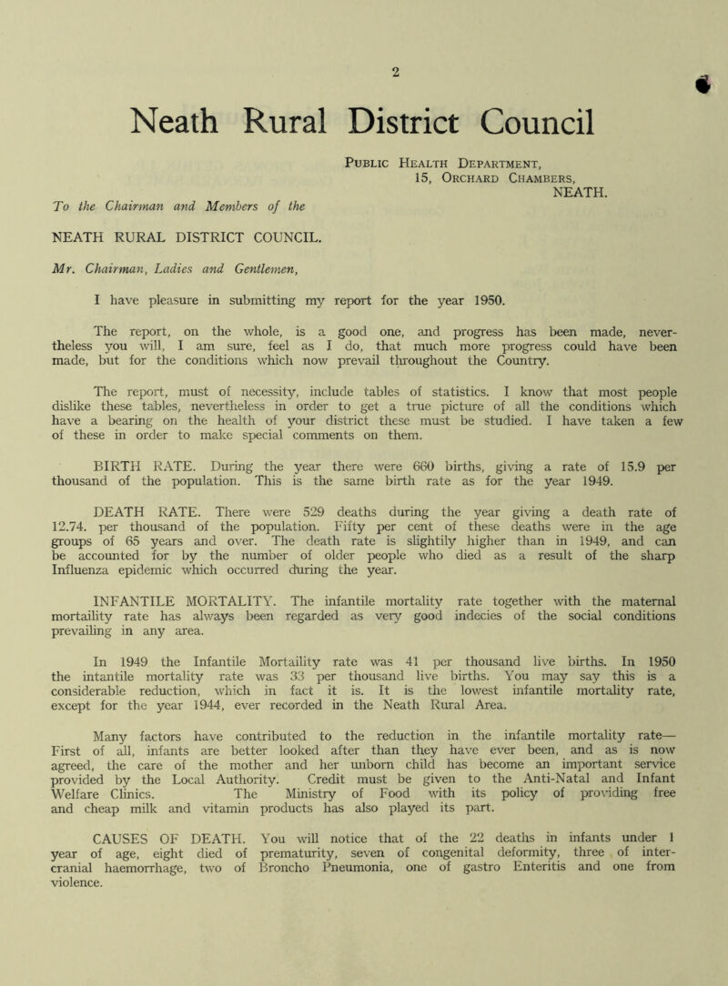 « Neath Rural District Council To the Chairman and Members of the Public Health Department, 15, Orchard Chambers, NEATH. NEATH RURAL DISTRICT COUNCIL. Mr. Chairman, Ladies and Gentlemen, I have pleasure in submitting my report for the year 1950. The report, on the whole, is a good one, and progress has been made, never- theless you will, I am sure, feel as I do, that much more progress could have been made, but for the conditions which now prevail throughout the Country. The report, must of necessity, include tables of statistics. I know that most people dislike these tables, nevertheless in order to get a true picture of all the conditions which have a bearing on the health of your district these must be studied. I have taken a few of these in order to make special comments on them. BIRTH RATE. During the year there were 660 births, giving a rate of 15.9 per thousand of the population. This is the same birth rate as for the year 1949. DEATH RATE. There were 529 deaths during the year giving a death rate of 12.74. per thousand of the population. Fifty per cent of these deaths were in the age groups of 65 years and over. The death rate is slightily higher than in 1949, and can be accounted for by the number of older people who died as a result of the sharp Influenza epidemic which occurred during the year. INFANTILE MORTALITY. The infantile mortality rate together with the maternal mortaility rate has always been regarded as very good indecies of the social conditions prevailing in any area. In 1949 the Infantile Mortaility rate was 41 per thousand live births. In 1950 the intantile mortality rate was 33 per thousand live births. You may say this is a considerable reduction, which in fact it is. It is the lowest infantile mortality rate, except for the year 1944, ever recorded in the Neath Rural Area. Many factors have contributed to the reduction in the infantile mortality rate— First of all, infants are better looked after than they have ever been, and as is now agreed, the care of the mother and her unborn child has become an important service provided by the Local Authority. Credit must be given to the Anti-Natal and Infant Welfare Clinics. The Ministry of Food with its policy of providing free and cheap milk and vitamin products has also played its part. CAUSES OF DEATH. You will notice that of the 22 deaths in infants under 1 year of age, eight died of prematurity, seven of congenital deformity, three of inter- cranial haemorrhage, two of Broncho Pneumonia, one of gastro Enteritis and one from violence.