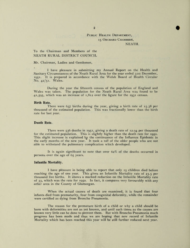 Public Health Department, 15 Orchard Chambers, NEATH. To the Chairman and Members of the NEATH RURAL DISTRICT COUNCIL Mr. Chairman, Ladies and Gentlemen, I have pleasure in submitting my Annual Report on the Health and Sanitary Circumstances of the Neath Rural Area for the year ended 31st December, 1951. It is prepared in accordance with the Welsh Board of Health Circular No. 42/51. Wales. During the year the fifteenth census of the population of England and Wales was taken. The population for the Neath Rural Area was found to be 4I>595> which was an increase of 1,812 over the figure for the 1931 census. Birth Rate. There were 637 births during the year, giving a birth rate of 15.38 per thousand of the estimated population. This was fractionally lower than the birth rate for last year. Death Rate. There were 536 deaths in 1951, giving a death rate of 12.94 Per thousand for the estimated population. This is slightly higher than the death rate for 1950. This slight increase is explained by the continuance of the Influenza Epidemic in the early months of the new year. It took a toll of the older people who are not able to withstand the pulmonary complication which developed. It is again significant to note that over 62?^ of the deaths occurred in persons over the age of 65 years. Infantile Mortality. I have pleasure in being able to report that only 15 children died before reaching the age of one year. This gives an Infantile Mortality rate of 23.5 per thousand live births. It shows a marked reduction on the Infantile Mortality rate of 33, which was the rate for 1950. In fact, it compares very favourably with any other area in the County of Glamorgan. When the actual causes of death are examined, it is found that four infants died from prematurity, four from congenital deformity, while the remainder were certified as dying from Broncho Pneumonia. The reason for the premature birth of a child or why a child should be born with deformities are not as yet known, and until such times as the causes are known very little can be done to prevent them. But with Broncho Pneumonia much progress has been made and thus we are hoping that new record of Infantile Mortality which has been reached this year will be still further reduced next year.