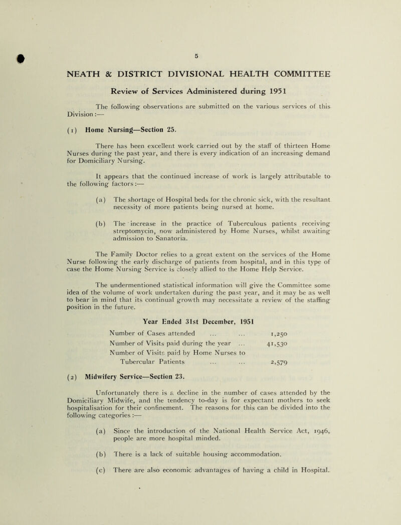 NEATH & DISTRICT DIVISIONAL HEALTH COMMITTEE Review of Services Administered during 1951 The following observations are submitted on the various services of this Division :— (i) Home Nursing—Section 25. There has been excellent work carried out by the staff of thirteen Home Nurses during the past year, and there is every indication of an increasing demand for Domiciliary Nursing. It appears that the continued increase of work is largely attributable to the following factors :— (a) The shortage oi Hospital beds for the chronic sick, with the resultant necessity of more patients being nursed at home. (b) The increase in the practice of Tuberculous patients receiving streptomycin, now administered by Home Nurses, whilst awaiting admission to Sanatoria. The Family Doctor relies to a great extent on the services of the Home Nurse following the early discharge of patients from hospital, and in this type of case the Home Nursing Service is closely allied to the Home Help Service. The undermentioned statistical information will give the Committee some idea of the volume of wwk undertaken during the past year, and it may be as well to bear in mind that its continual growth may necessitate a review' of the staffing position in the future. Year Ended 31st December, 1951 Number of Cases attended ... ... 1,250 Number of Visits paid during the year ... 41,530 Number of Visits paid by Home Nurses to Tubercular Patients ... ... 2,579 (2) Midwifery Service—Section 23. Unfortunately there is a decline in the number of cases attended by the Domiciliary Midwife, and the tendency to-day is for expectant mothers to seek hospitalisation for their confinement. The reasons for this can be divided into the following categories :— (a) Since the introduction of the National Health Service Act, 1946, people are more hospital minded. (b) There is a lack of suitable housing accommodation. (c) There are also economic advantages of having a child in Hospital.