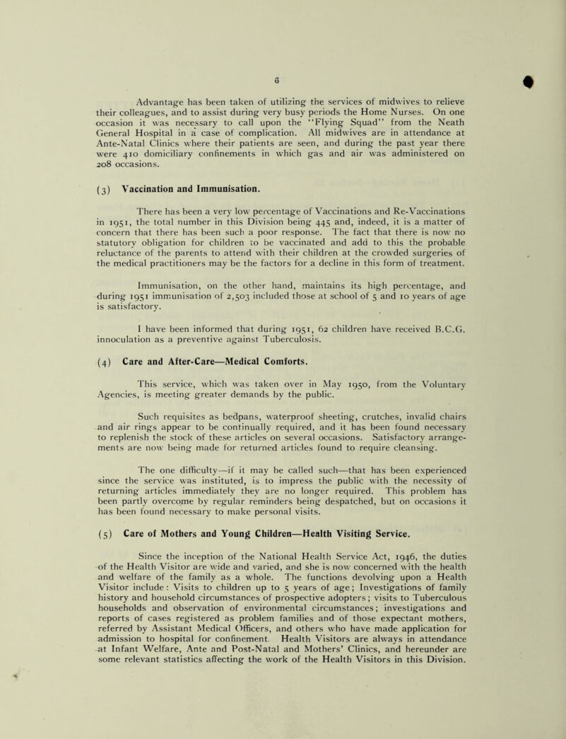 Advantage has been taken of utilizing the services of midwives to relieve their colleagues, and to assist during very busy periods the Home Nurses. On one occasion it was necessary to call upon the “Flying Squad” from the Neath General Hospital in a case of complication. All midwives are in attendance at Ante-Natal Clinics where their patients are seen, and during the past year there were 410 domiciliary confinements in which gas and air was administered on 208 occasions. (3) Vaccination and Immunisation. There has been a very low percentage of Vaccinations and Re-Vaccinations in 1951, the total number in this Division being 445 and, indeed, it is a matter of concern that there has been such a poor response. The fact that there is now no statutory obligation for children to be vaccinated and add to this the probable reluctance of the parents to attend with their children at the crowded surgeries of the medical practitioners may be the factors for a decline in this form of treatment. Immunisation, on the other hand, maintains its high percentage, and during 1931 immunisation of 2,503 included those at school of 5 and 10 years of age is satisfactory. I have been informed that during 1951, 62 children have received B.C.G. innoculation as a preventive against Tuberculosis. (4) Care and After=Care—Medical Comforts. This service, which was taken over in May 1950, from the Voluntary Agencies, is meeting greater demands by the public. Such requisites as bedpans, waterproof sheeting, crutches, invalid chairs and air rings appear to be continually required, and it has been found necessary to replenish the stock of these articles on several occasions. Satisfactory arrange- ments are now being made for returned articles found to require cleansing. The one difficulty—if it may he called such—that has been experienced since the service was instituted, is to impress the public with the necessity of returning articles immediately they are no longer required. This problem has been partly overcome by regular reminders being despatched, but on occasions it has been found necessary to make personal visits. (5) Care of Mothers and Young Children—Health Visiting Service. Since the inception of the National Health Service Act, 1946, the duties of the Health Visitor are wide and varied, and she is now concerned with the health and welfare of the family as a whole. The functions devolving upon a Health Visitor include: Visits to children up to 5 years of age; Investigations of family history and household circumstances of prospective adopters; visits to Tuberculous households and observation of environmental circumstances; investigations and reports of cases registered as problem families and of those expectant mothers, referred by Assistant Medical Officers, and others who have made application for admission to hospital for confinement. Health Visitors are always in attendance at Infant Welfare, Ante and Post-Natal and Mothers’ Clinics, and hereunder are some relevant statistics affecting the work of the Health Visitors in this Division.