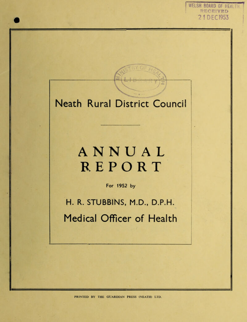 21 DEC 1953 i v — y Neath Rural District Council ANNUAL REPORT For 1952 by H. R. STUBBINS, M.D., D.P.H. Medical Officer of Health PRINTED BY THE GUARDIAN PRESS (NEATH) LTD.