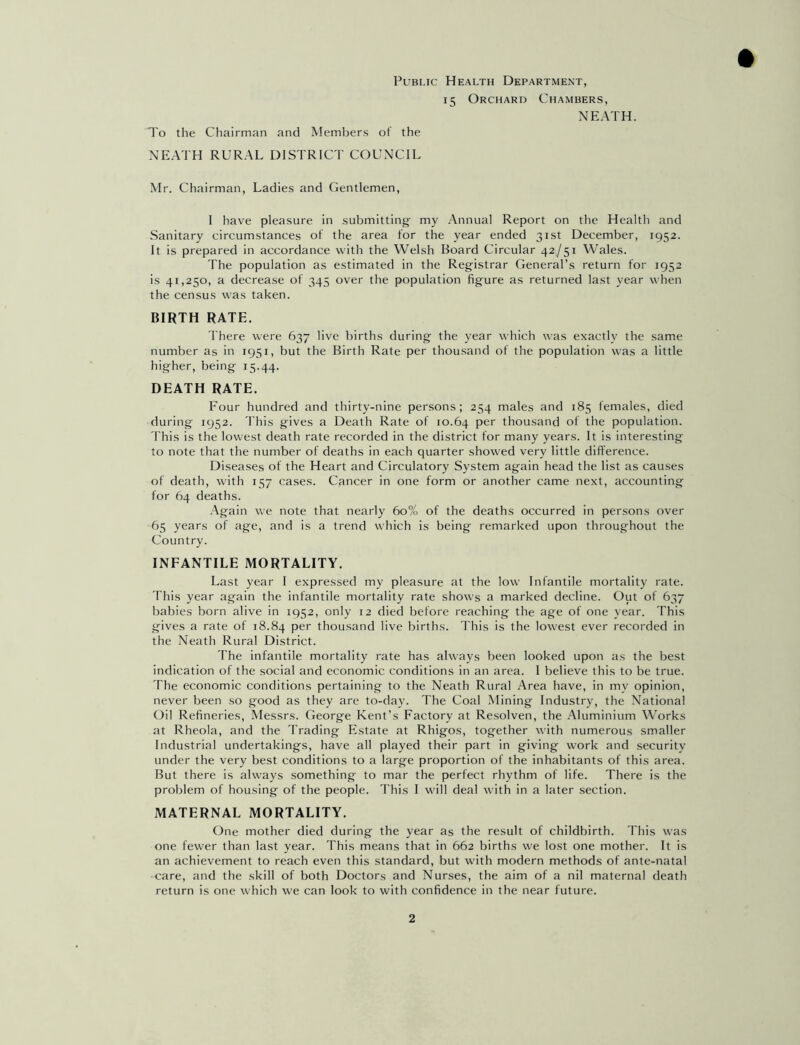 Public Health Department, 15 Orchard Chambers, NEATH. To the Chairman and Members of the NEATH RURAL DISTRICT COUNCIL Mr. Chairman, Ladies and Gentlemen, I have pleasure in submitting my Annual Report on the Health and Sanitary circumstances of the area for the year ended 31st December, 1952. It is prepared in accordance with the Welsh Board Circular 42/51 Wales. The population as estimated in the Registrar General’s return for 1952 is 41,250, a decrease of 345 over the population figure as returned last year when the census was taken. BIRTH RATE. There were 637 live births during the year which was exactly the same number as in 1951, but the Birth Rate per thousand of the population was a little higher, being 15.44. DEATH RATE. Four hundred and thirty-nine persons; 254 males and 185 females, died during 1952. This gives a Death Rate of 10.64 Per thousand of the population. This is the lowest death rate recorded in the district for many years. It is interesting to note that the number of deaths in each quarter showed very little difference. Diseases of the Heart and Circulatory System again head the list as causes of death, with 157 cases. Cancer in one form or another came next, accounting for 64 deaths. Again we note that nearly 60% of the deaths occurred in persons over 65 years of age, and is a trend which is being remarked upon throughout the Country. INFANTILE MORTALITY. Last year I expressed my pleasure at the low Infantile mortality rate. This year again the infantile mortality rate shows a marked decline. Out of 637 babies born alive in 1952, only 12 died before reaching the age of one year. This gives a rate of 18.84 Per thousand live births. This is the lowest ever recorded in the Neath Rural District. The infantile mortality rate has always been looked upon as the best indication of the social and economic conditions in an area. I believe this to be true. The economic conditions pertaining to the Neath Rural Area have, in my opinion, never been so good as they are to-day. The Coal Mining Industry, the National Oil Refineries, Messrs. George Kent’s Factory at Resolven, the Aluminium Works at Rheola, and the Trading Estate at Rhigos, together with numerous smaller Industrial undertakings, have all played their part in giving work and security under the very best conditions to a large proportion of the inhabitants of this area. But there is always something to mar the perfect rhythm of life. There is the problem of housing of the people. This I will deal with in a later section. MATERNAL MORTALITY. One mother died during the year as the result of childbirth. This was one fewer than last year. This means that in 662 births we lost one mother. It is an achievement to reach even this standard, but with modern methods of ante-natal care, and the skill of both Doctors and Nurses, the aim of a nil maternal death return is one which we can look to with confidence in the near future.